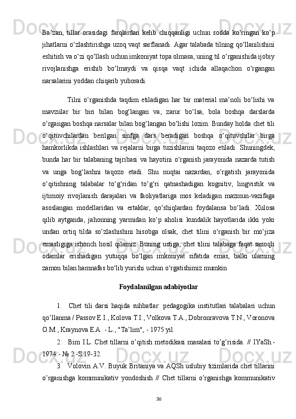 Ba’zan,   tillar   orasidagi   farqlardan   kelib   chiqqanligi   uchun   sodda   ko‘ringan   ko‘p
jihatlarni o‘zlashtirishga uzoq vaqt sarflanadi. Agar talabada tilning qo‘llanilishini
eshitish va o‘zi qo‘llash uchun imkoniyat topa olmasa, uning til o‘rganishida ijobiy
rivojlanishga   erishib   bo‘lmaydi   va   qisqa   vaqt   ichida   allaqachon   o‘rgangan
narsalarini yoddan chiqarib yuboradi.
                  Tilni   o‘rganishda   taqdim   etiladigan   har   bir   material   ma’noli   bo‘lishi   va
mavzular   bir   biri   bilan   bog‘langan   va,   zarur   bo‘lsa,   bola   boshqa   darslarda
o‘rgangan boshqa narsalar bilan bog‘langan bo‘lishi lozim. Bunday holda chet tili
o‘qituvchilardan   berilgan   sinfga   dars   beradigan   boshqa   o‘qituvchilar   birga
hamkorlikda   ishlashlari   va   rejalarni   birga   tuzishlarini   taqozo   etiladi.   Shuningdek,
bunda   har   bir   talabaning   tajribasi   va   hayotini   o‘rganish   jarayonida   nazarda   tutish
va   unga   bog‘lashni   taqozo   etadi.   Shu   nuqtai   nazardan,   o‘rgatish   jarayonida
o‘qitishning   talabalar   to‘g‘ridan   to‘g‘ri   qatnashadigan   kognitiv,   lingvistik   va
ijtimoiy   rivojlanish   darajalari   va   faoliyatlariga   mos   keladigan   mazmun-vazifaga
asoslangan   modellaridan   va   ertaklar,   qo‘shiqlardan   foydalansa   bo‘ladi.   Xulosa
qilib   aytganda,   jahonning   yarmidan   ko‘p   aholisi   kundalik   hayotlarida   ikki   yoki
undan   ortiq   tilda   so‘zlashishini   hisobga   olsak,   chet   tilini   o‘rganish   bir   mo‘jiza
emasligiga ishonch hosil qilamiz. Buning ustiga, chet tilini talabaga faqat sanoqli
odamlar   erishadigan   yutuqqa   bo‘lgan   imkoniyat   sifatida   emas,   balki   ularning
zamon bilan hamnafas bo‘lib yurishi uchun o‘rgatishimiz mumkin
Foydalanilgan adabiyotlar
1. Chet   tili   darsi   haqida   suhbatlar:   pedagogika   institutlari   talabalari   uchun
qo’llanma / Passov E.I., Kolova T.I., Volkova T.A., Dobronravova T.N., Voronova
O.M.,   Kraynova   E.A.   - L.,   "Ta’lim",   - 1975   yil.
2. Bim I.L. Chet tillarni o’qitish   metodikasi masalasi  to’g’risida.   //   IYaSh.-
1974.-   №   2.-S.19-32.
3. Volovin A.V. Buyuk Britaniya va AQSh uslubiy tizimlarida chet tillarini
o’rganishga   kommunikativ   yondoshish   //   Chet   tillarni   o’rganishga   kommunikativ
36 