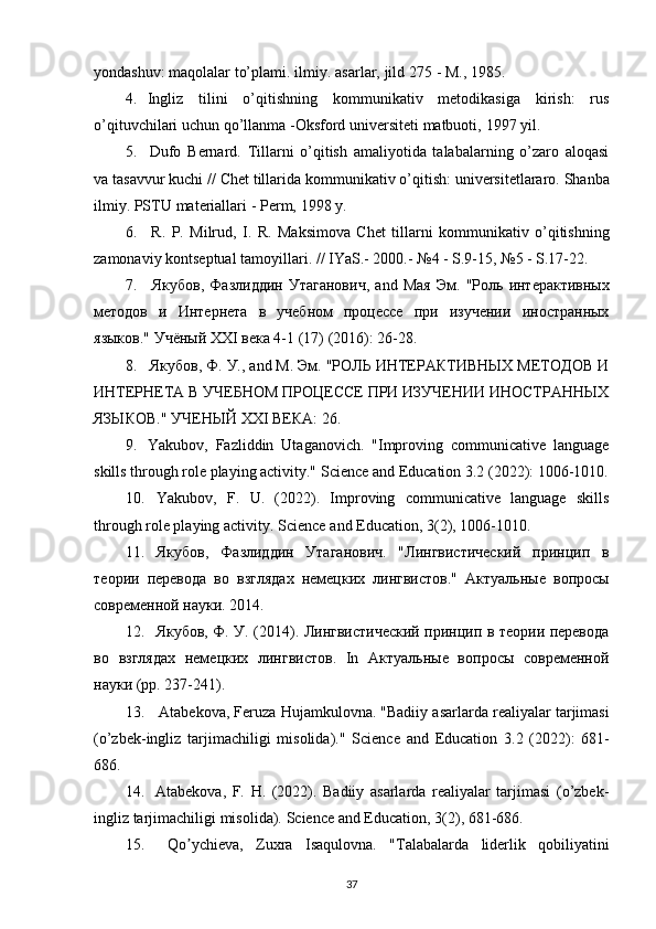yondashuv:   maqolalar   to’plami.   ilmiy.   asarlar,   jild   275   - M.,   1985.
4. Ingliz   tilini   o’qitishning   kommunikativ   metodikasiga   kirish:   rus
o’qituvchilari   uchun qo’llanma   -Oksford   universiteti   matbuoti,   1997 yil.
5. Dufo   Bernard.   Tillarni   o’qitish   amaliyotida   talabalarning   o’zaro   aloqasi
va   tasavvur   kuchi   //   Chet   tillarida   kommunikativ   o’qitish:   universitetlararo.   Shanba
ilmiy.   PSTU   materiallari   -   Perm,   1998   y.
6. R.   P.   Milrud,   I.   R.   Maksimova   Chet   tillarni   kommunikativ   o’qitishning
zamonaviy kontseptual   tamoyillari.   //   IYaS.- 2000.-   №4   - S.9-15,   №5   -   S.17-22.
7. Якубов,   Фазлиддин   Утаганович,   and   Мая   Эм.   "Роль   интерактивных
методов   и   Интернета   в   учебном   процессе   при   изучении   иностранных
языков."   Учёный   XXI   века 4-1   (17) (2016):   26-28.
8. Якубов, Ф. У., and М. Эм. "РОЛЬ ИНТЕРАКТИВНЫХ МЕТОДОВ И
ИНТЕРНЕТА В УЧЕБНОМ ПРОЦЕССЕ ПРИ ИЗУЧЕНИИ ИНОСТРАННЫХ
ЯЗЫКОВ." УЧЕНЫЙ   XXI   ВЕКА:   26.
9. Yakubov,   Fazliddin   Utaganovich.   "Improving   communicative   language
skills   through role playing activity."   Science   and Education 3.2 (2022):   1006-1010.
10. Yakubov,   F.   U.   (2022).   Improving   communicative   language   skills
through   role playing activity.   Science   and Education,   3(2),   1006-1010.
11. Якубов,   Фазлиддин   Утаганович.   "Лингвистический   принцип   в
теории   перевода   во   взглядах   немецких   лингвистов."   Актуальные   вопросы
современной   науки.   2014.
12. Якубов, Ф. У. (2014). Лингвистический принцип в теории перевода
во   взглядах   немецких   лингвистов.   In   Актуальные   вопросы   современной
науки (pp.   237-241).
13. Atabekova,   Feruza   Hujamkulovna.   "Badiiy   asarlarda   realiyalar   tarjimasi
(o’zbek-ingliz   tarjimachiligi   misolida)."   Science   and   Education   3.2   (2022):   681-
686.
14. Atabekova,   F.   H.   (2022).   Badiiy   asarlarda   realiyalar   tarjimasi   (o’zbek-
ingliz   tarjimachiligi   misolida).   Science   and   Education,   3(2),   681-686.
15. Qo ychieva,ʼ   Zuxra   Isaqulovna.   "Tаlаbаlаrdа   liderlik   qobiliyatini
37 