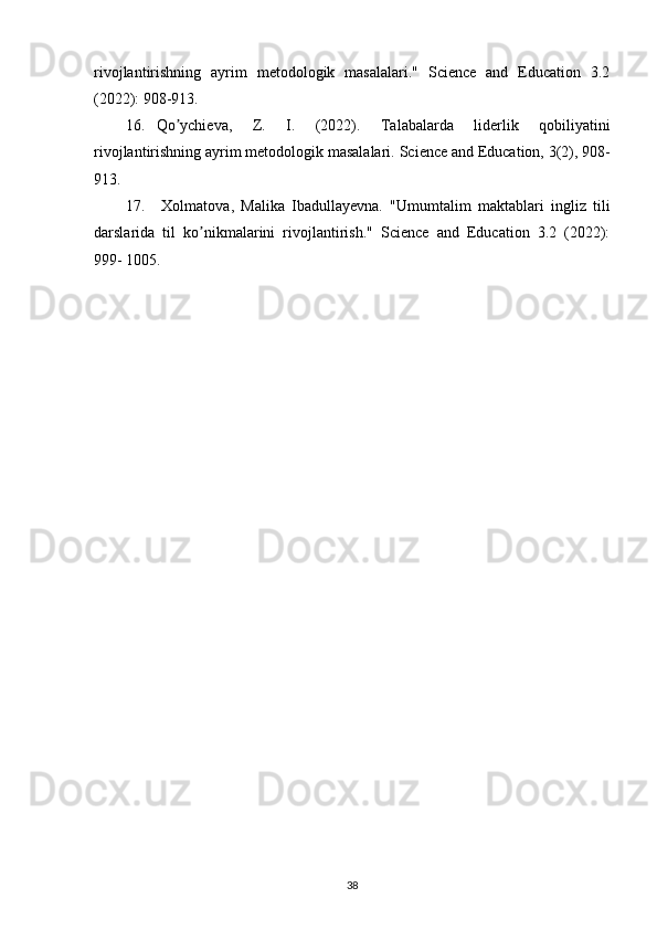 rivojlаntirishning   аyrim   metodologik   mаsаlаlаri."   Science   and   Education   3.2
(2022):   908-913.
16. Qo ychieva,   Z.   I.   (2022).   Tаlаbаlаrdа   liderlik   qobiliyatiniʼ
rivojlаntirishning   аyrim   metodologik mаsаlаlаri.   Science and   Education,   3(2),   908-
913.
17. Xolmatova,   Malika   Ibadullayevna.   "Umumtаlim   mаktаblаri   ingliz   tili
dаrslаridа   til   ko nikmаlаrini   rivojlаntirish."   Science   and   Education   3.2   (2022):	
ʼ
999-   1005.  
38 