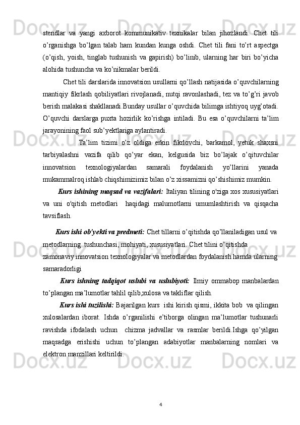 stendlar   va   yangi   axborot   kommunikativ   texnikalar   bilan   jihozlandi.   Chet   tili
o’rganishga   bo’lgan   talab   ham   kundan   kunga   oshdi.   Chet   tili   fani   to’rt   aspectga
(o’qish,   yoish,   tinglab   tushunish   va   gapirish)   bo’linib,   ularning   har   biri   bo’yicha
alohida tushuncha va ko’nikmalar   berildi.           
          Chet tili darslarida innovatsion usullarni qo’llash   natijasida o’quvchilarning
mantiqiy fikrlash qobiliyatlari rivojlanadi, nutqi   ravonlashadi, tez va to’g’ri javob
berish malakasi shakllanadi.Bunday usullar   o’quvchida bilimga ishtiyoq uyg’otadi.
O’quvchi   darslarga   puxta   hozirlik   ko’rishga   intiladi.   Bu   esa   o’quvchilarni   ta’lim
jarayonining faol sub’yektlariga aylantiradi.  
                    Ta’lim   tizimi   o’z   oldiga   erkin   fikrlovchi,   barkamol,   yetuk   shaxsni
tarbiyalashni   vazifa   qilib   qo’yar   ekan,   kelgusida   biz   bo’lajak   o’qituvchilar
innovatsion   texnologiyalardan   samarali   foydalanish   yo’llarini   yanada
mukammalroq ishlab   chiqshimizimiz bilan o’z xissamizni qo’shishimiz mumkin.
          Kurs ishining maqsad va vazifalari:  Italiyan tilining o'ziga xos xususiyatlari
va   uni   o'qitish   metodlari     haqidagi   malumotlarni   umumlashtirish   va   qisqacha
tavsiflash.  
       Kurs ishi ob’yekti va predmeti:  Chet tillarni o’qitishda qo’llaniladigan usul va 
metodlarning    tushunchasi,   mohiyati,   xususiyatlari.   Chet tilini o’qitishda 
zamonaviy inn о vatsion texnologiyalar va   metodlardan foydalanish hamda ularning
samaradorligi
            Kurs   ishning   tadqiqot   uslubi   va   uslubiyoti:   Ilmiy   ommabop   manbalardan
to’plangan ma’lumotlar tahlil qilib,xulosa va takliflar qilish.
           Kurs ishi tuzilishi:  Bajarilgan kurs  ishi kirish qismi, ikkita bob  va qilingan
xulosalardan   iborat.   Ishda   o’rganilishi   e’tiborga   olingan   ma’lumotlar   tushunarli
ravishda   ifodalash   uchun     chizma   jadvallar   va   rasmlar   berildi.Ishga   qo’yilgan
maqsadga   erishishi   uchun   to’plangan   adabiyotlar   manbalarning   nomlari   va
elektron manzillari keltirildi. 
4 