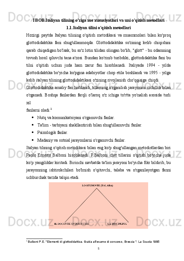 I BOB.Italiyan tilining o'ziga xos xususiyatlari va uni o'qitish metodlari
1.1.Italiyan tilini o'qitish metodlari
Hozirgi   paytda   Italyan   tilining   o'qitish   metodikasi   va   muammolari   bilan   ko'proq
glottodidaktika   fani   shug'ullanmoqda.   Glottodidaktika   so'zining   kelib   chiqishini
qarab chiqadigan bo'lsak, bu so'z lotin tilidan olingan bo'lib, "glott" - bu odamning
tovush hosil qiluvchi tana a'zosi. Bundan ko'rinib turibdiki, glottodidaktika fani bu
tilni   o'qitish   uchun   juda   ham   zarur   fan   hisoblanadi.   Italiyada   1994   -   yilda
glottodidaktika bo'yicha ko'pgina adabiyotlar chop etila boshlandi va 1995 - yilga
kelib italyan tilining glottodidaktikasi o'zining rivojlanish cho'qqisiga chiqdi.
Glottodidaktika amaliy fan hisblanib, tillarning o'rganilish jarayonini izchillik bilan
o'rganadi.   Boshqa   fanlardan   farqli   o'laroq   o'z   ichiga   to'rtta   yo'nalish   asosida   turli
xil
fanlarni oladi: 1
 Nutq va komunikatsiyani o'rganuvchi fanlar.
 Ta'lim - tarbiyani shakllantirish bilan shug'ullanuvchi fanlar.
 Psixologik fanlar.
 Madaniy va sotsial jarayonlarni o'rganuvchi fanlar.
Italyan tilining o'qitish metodikasi bilan eng ko'p shug'ullangan metodistlardan biri
Paolo   Ernesto   Balboni   hisoblanadi.   P.Balboni   chet   tillarini   o'qitish   bo'yicha   juda
ko'p yangiliklar kiritadi. Birinchi navbatda ta'lim jarayoni bo'yicha fikr bildirib, bu
jarayonning   ishtirokchilari   bo'lmish   o'qituvchi,   talaba   va   o'rganilayotgan   fanni
uchburchak tarzda talqin etadi.
1
  Balboni P.E. "Elementi di glottodidattica. Guida all'esame di concorso, Brescia ": La Scuola 1985
5 