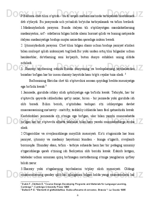 P.Balboni chet tilini o'qitish - bu til orqali ma'lum ma'noda tarbiyalash hisoblanadi
deb o'ylaydi. Bu jarayonda uch yo'nalish bo'yicha tarbiyalanadi va ta'lim beriladi:
1.Madaniylashish   jarayoni.   Bunda   italyan   tili   o'qitilayotgan   mamlakatlarning
madaniyatini, urf - odatlarini bilgan holda ularni hurmat qilish va buning natijasida
italyan madaniyatiga boshqa nuqtai nazardan qarashga imkon beradi. 
2. Ijtimoiylashish jarayoni. Chet  tilini bilgan shaxs uchun boshqa jamiyat a'zolari
bilan muloqot qilish imkoniyati tug'iladi.Bir yoki undan ortiq tilni bilganlar uchun
hamkasblar,   do'stlarning   soni   ko'payib,   butun   dunyo   eshiklari   uning   oldida
ochiladi.
3.   Shaxsiy   tajribaning   oshishi.Bunda   dunyoning   va   boshqalarning   tajribalaridan
boxabar bo'lgan har bir inson shaxsiy hayotida ham to'g'ri rejalar tuza oladi.  2
          Balbonining fikricha chet tili o'qituvchisi asosan quyidagi beshta xususiyatga
ega bo'lishi kerak: 3
1.Jamoada,   guruhda   ishlay   olish   qobiliyatiga   ega   bo'lishi   kerak.   Tabiiyki,   har   bir
o'qituvchi   qayerda   ishlashidan   qat'iy   nazar,   biron   -   bir   jamoada   yoki   guruhda   ish
olib   boradi.   Bilim   berish,   o'qitishdan   tashqari   o'zi   ishlayotgan   davlat
muassassasining ma'naviy - ma'rifiy, tashkiliy ishlarida ham faol qatnashishi kerak.
Kasbdoshlari   jamoasida   o'z   o'rniga   ega   bo'lgan,   ular   bilan   yaxshi   munosabatda
bo'lgan har bir o'qituvchi albatta talabalar bilan ham yaxshi munosabatlarga erisha
oladi. 
2.O'zgarishlar   va   rivojlanishlarga   moyillik   xususiyati.   Ko'z   o'ngimizda   har   kuni
jamiyat,   ijtimoiy   va   madaniy   hayotimiz   kundan   -   kunga   o'zgarib,   rivojlanib
bormoqda. Shunday ekan,  ta'lim  - tarbiya sohasida  ham  har  bir  pedagog umumiy
o'zgarishlarga   qarab   o'zining   ish   faoliyatini   olib   borishi   kerak.   Eskirib   ketgan,
talabalar  uchun umuman qiziq bo'lmagan metodlarning o'rniga yangilarini  qo'llay
bilish zarur.
3.Shaxsiy   yoki   o'zgalarning   tajribalarini   to'play   olish   xususiyati.   Oldingi
muammolarning qanday qilib hal qilinganini bilgan holda yangi muammolarni hal
2
  Dubin F.,Olshtein E. "Course Design.Developing Programs and Materials for Language Learning,
Cambrige ": Cambrige University Press 1986
3
  Balboni P.E. "Elementi di glottodidattica. Guida all'esame di concorso, Brescia ": La Scuola 1985
6 