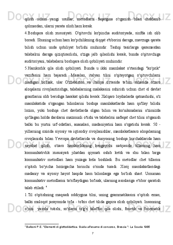 qilish   uchun   yangi   usullar,   metodlarni   faqatgina   o'rganish   bilan   cheklanib
qolmasdan, ularni yarata olish ham kerak. 
4.Boshqara   olish   xususiyati.   O'qituvchi   ko'pincha   auditoriyada,   sinfda   ish   olib
boradi. Shuning uchun ham ko'pchilikning diqqat e'tiborini darsga, mavzuga qarata
bilish   uchun   unda   qobiliyat   bo'lishi   muhimdir.   Tashqi   tasirlarga   qaramasdan
talabalrni   darsga   qiziqtiraolishi,   o'ziga   jalb   qilaolishi   kerak,   bunda   o'qituvchiga
auditoriyani, talabalarni boshqara olish qobiliyati muhimdir. 
5.Hamkorlik   qila   olish   qobiliyati.   Bunda   u   ikki   mamlakat   o'rtasidagi   "ko'prik"
vazifasini   ham   bajaradi.   Masalan,   italyan   tilini   o'qitayotgan   o'qituvchilarni
oladigan   bo'lsak,   ular   O'zbekiston   va   Italiya   o'rtasida   ta'lim   sohasida   o'zaro
aloqalarni   rivojlantirishga,   talabalarning   malakasini   oshirish   uchun   chet   el   davlat
grantlarini olib berishga harakat qilishi kerak. Xalqaro loyihalarda qatnashishi, o'z
mamlakatida   o'rgangan   bilimlarini   boshqa   mamlakatlarda   ham   qo'llay   bilishi
lozim,   yoki   boshqa   chet   davlatlarda   olgan   bilim   va   ko'nikmalarini   o'zimizda
qo'llagan holda darslarni mazmunli o'tishi va talabalrni nafaqat chet tilini o'rganish
balki   bu   yurtni   urf-odatlari,   ananalari,   madaniyatini   ham   o'rgatishi   kerak.   50   -
yillarning   oxirida   siyosiy   va   iqtisodiy   rivojlanishlar,   mamlakatlararo   aloqalarning
rivojlanishi   bilan   Yevropa   davlatlarida   va   dunyoning   boshqa   burchaklarida   ham
sayohat   qilish,   o'zaro   hamkorlikning   kengayishi   natijasida   tillarning   ham
komunikativlik   xususiyati   jihatdan   qiymati   oshib   ketdi   va   shu   bilan   birga
komunikativ   metodlari   ham   yuzaga   kela   boshladi.   Bu   metodlar   chet   tillarini
o'qitish   bo'yicha   hozirgacha   birinchi   o'rinda   turadi.   Xorij   mamlakatlaridagi
madaniy   va   siyosiy   hayot   haqida   ham   bilimlarga   ega   bo'lish   shart.   Umuman
komunikativ metodlarini  ta'riflaydigan bo'lsak, ularning asoslariga  e'tibor qaratish
talab etiladi:  4
1.Til   o'qitishning   maqsadi   oddiygina   tilni,   uning   grammatikasini   o'qitish   emas,
balki muloqot jarayonida to'la - to'kis chet tilida gapira olish qobiliyati. Insonning
o'zini     yaxshi   tutishi,   so'zlarni   to'g'ri   talaffuz   qila   olishi,   fonetik   va   fonematik
4
  Balboni P.E. "Elementi di glottodidattica. Guida all'esame di concorso, Brescia ": La Scuola 1985
7 