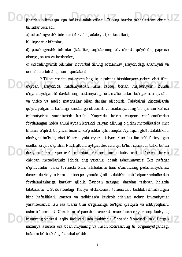 jihatdan   bilimlarga   ega   bo'lishi   talab   etiladi.   Tilning   barcha   jabhalaridan   chuqur
bilimlar beriladi. 
a) sotsiolingvistik bilimlar (shevalar, adabiy til, mikrotillar);
b) lingvistik bilimlar;
d)   paralingvistik   bilimlar   (talaffuz,   urg'ularning   o'z   o'rnida   qo'yilishi,   gapirish
ohangi, pauza va boshqalar;
e)  ekstralingvistik  bilimlar   (noverbal   tilning  so'zlashuv   jarayonidagi  ahamiyati   va
uni ishlata bilish qonun - qoidalari).
                  2.Til   va   madaniyat   o'zaro  bog'liq,   ajralmas   hisoblangani   uchun  chet   tilini
o'qitish   jarayonida   madaniyatdan   ham   saboq   berish   majburiydir.   Bunda
o'rganilayotgan til davlatining madaniyatiga oid ma'lumotlar, ko'rgazmali  qurollar
va   video   va   audio   materiallar   bilan   darslar   oliborish.   Talabalrni   kinozallarda
qo'yilayotgan til haftaligi kinolariga oliborish va madaniyatning bir qismini ko'rish
imkoniyatini   yaratiberish   kerak.   Yuqorida   ko'rib   chiqqan   ma'lumotlardan
foydalangan  holda shuni  aytish  kerakki  italyan  tilining o'qitish  metodikasida chet
tillarini o'qitish bo'yicha hozirda ko'p ishlar qilinmoqda. Ayniqsa, glottodidaktikani
oladigan   bo'lsak,   chet   tillarini   yoki   aynan   italyan   tilini   bu   fan   taklif   etayotgan
usullar orqali o'qitilsa, P.E.Balboni aytganidek nafaqat ta'lim sohasini, balki butun
dunyoni   ham   o'zgartirish   mumkin.   Asosan   komunikativ   metodi   barcha   ko'rib
chiqqan   metodlarimiz   ichida   eng   yaxshisi   desak   adashmaymiz.   Biz   nafaqat
o'qituvchilar,   balki   to'rtinchi   kurs   talabalarini   ham   o'zimizning   pedamaliyotimiz
davomida italyan tilini o'qitish jarayonida glottodidaktika taklif etgan metodlardan
foydalanishlariga   harakat   qildik.   Bundan   tashqari   darsdan   tashqari   holatda
talabalarni   O'zbekistondagi   Italiya   elchixonasi   tomonidan   tashkillashtiriladigan
kino   haftaliklari,   konsert   va   tadbirlarda   ishtirok   etishlari   uchun   imkoniyatlar
yaratiberamiz.   Bu   esa   ularni   tilni   o'rganishga   bo'lgan   qiziqish   va   ishtiyoqlarini
oshirib bormoqda.Chet tilini o'rganish jarayonida inson bosh miyasining faoliyati,
insonning xotirasi, aqliy faoliyati  juda muhimdir. Edoardo Boncinelli  taklif  etgan
nazariya   asosida   esa   bosh   miyaning   va   inson   xotirasining   til   o'rganayotgandagi
holatini bilib olishga harakat qildik.
8 