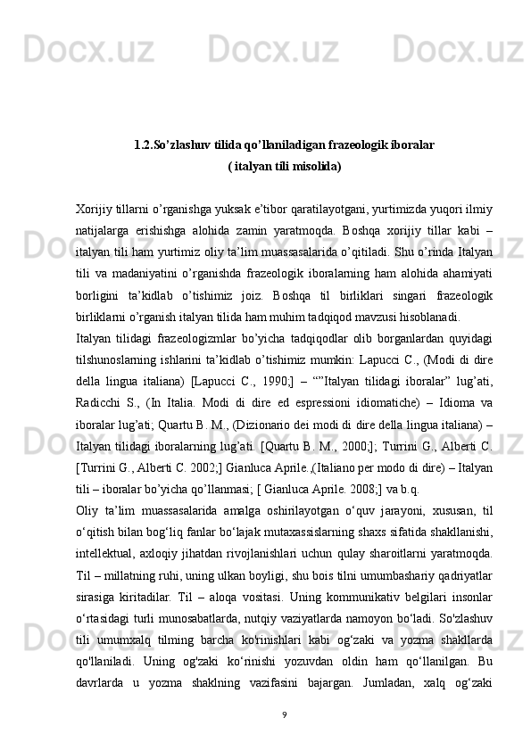 1.2.So’zlashuv tilida qo’llaniladigan frazeologik iboralar
( italyan tili misolida)
Xorijiy tillarni o’rganishga yuksak e’tibor qaratilayotgani, yurtimizda yuqori ilmiy
natijalarga   erishishga   alohida   zamin   yaratmoqda.   Boshqa   xorijiy   tillar   kabi   –
italyan tili ham yurtimiz oliy ta’lim muassasalarida o’qitiladi. Shu o’rinda Italyan
tili   va   madaniyatini   o’rganishda   frazeologik   iboralarning   ham   alohida   ahamiyati
borligini   ta’kidlab   o’tishimiz   joiz.   Boshqa   til   birliklari   singari   frazeologik
birliklarni o’rganish italyan tilida ham muhim tadqiqod mavzusi hisoblanadi.
Italyan   tilidagi   frazeologizmlar   bo’yicha   tadqiqodlar   olib   borganlardan   quyidagi
tilshunoslarning   ishlarini   ta’kidlab  o’tishimiz   mumkin:   Lapucci   C.,   (Modi   di   dire
della   lingua   italiana)   [Lapucci   C.,   1990;]   –   “”Italyan   tilidagi   iboralar”   lug’ati,
Radicchi   S.,   (In   Italia.   Modi   di   dire   ed   espressioni   idiomatiche)   –   Idioma   va
iboralar lug’ati; Quartu B. M., (Dizionario dei modi di dire della lingua italiana) –
Italyan   tilidagi  iboralarning  lug’ati.  [Quartu  B.   M.,  2000;];   Turrini  G.,  Alberti   C.
[Turrini G., Alberti C. 2002;] Gianluca Aprile.,(Italiano per modo di dire) – Italyan
tili – iboralar bo’yicha qo’llanmasi; [ Gianluca Aprile. 2008;] va b.q. 
О liy   t а ’lim   mu а ss а s а l а rid а   а m а lg а   о shiril а yotg а n   o‘quv   j а r а yoni,   xususan,   til
o‘qitish bilan bog‘liq fanlar bo‘lajak mutaxassislarning sh ах s sif а tid а  sh а kll а nishi,
int е ll е ktu а l,   а xl о qiy   jih а td а n   riv о jl а nishl а ri   uchun   qul а y   sh а r о itl а rni   yaratmoqda.
Til – millatning ruhi, uning ulkan boyligi, shu bois tilni umumbashariy qadriyatlar
sirasiga   kiritadilar.   Til   –   aloqa   vositasi.   Uning   kommunikativ   belgilari   insonlar
o‘rtasidagi  turli munosabatlarda, nutqiy vaziyatlarda namoyon bo‘ladi. So'zlashuv
tili   umumxalq   tilming   barcha   ko'rinishlari   kabi   og‘zaki   va   yozma   shakllarda
qo'llaniladi.   Uning   og'zaki   ko‘rinishi   yozuvdan   oldin   ham   qo‘llanilgan.   Bu
davrlarda   u   yozma   shaklning   vazifasini   bajargan.   Jumladan,   xalq   og‘zaki
9 