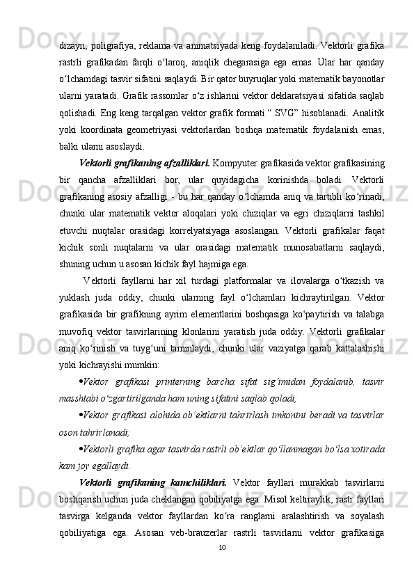 dizayn, poligrafiya, reklama va animatsiyada  keng foydalaniladi. Vektorli  grafika
rastrli   grafikadan   farqli   o laroq,   aniqlik   chegarasiga   ega   emas.   Ular   har   qandayʻ
o lchamdagi tasvir sifatini saqlaydi. Bir qator buyruqlar yoki matematik bayonotlar	
ʻ
ularni yaratadi. Grafik rassomlar o z ishlarini vektor deklaratsiyasi sifatida saqlab	
ʻ
qolishadi. Eng keng tarqalgan vektor grafik formati “.SVG” hisoblanadi. Analitik
yoki   koordinata   geometriyasi   vektorlardan   boshqa   matematik   foydalanish   emas,
balki ularni asoslaydi.
Vektorli grafikaning afzalliklari.  Kompyuter grafikasida vektor grafikasining
bir   qancha   afzalliklari   bor,   ular   quyidagicha   korinishda   boladi.   Vektorli
grafikaning   asosiy   afzalligi   -   bu   har   qanday   o lchamda   aniq   va   tartibli   ko rinadi,	
ʻ ʻ
chunki   ular   matematik   vektor   aloqalari   yoki   chiziqlar   va   egri   chiziqlarni   tashkil
etuvchi   nuqtalar   orasidagi   korrelyatsiyaga   asoslangan.   Vektorli   grafikalar   faqat
kichik   sonli   nuqtalarni   va   ular   orasidagi   matematik   munosabatlarni   saqlaydi,
shuning uchun u asosan kichik fayl hajmiga ega.
  Vektorli   fayllarni   har   xil   turdagi   platformalar   va   ilovalarga   o tkazish   va	
ʻ
yuklash   juda   oddiy,   chunki   ularning   fayl   o lchamlari   kichraytirilgan.   Vektor	
ʻ
grafikasida   bir   grafikning   ayrim   elementlarini   boshqasiga   ko paytirish   va   talabga	
ʻ
muvofiq   vektor   tasvirlarining   klonlarini   yaratish   juda   oddiy.   Vektorli   grafikalar
aniq   ko rinish   va   tuyg uni   taminlaydi,   chunki   ular   vaziyatga   qarab   kattalashishi	
ʻ ʻ
yoki kichrayishi mumkin:
 Vektor   grafikasi   printerning   barcha   sifat   sig‘imidan   foydalanib,   tasvir
masshtabi o zgartirilganda ham uning sifatini saqlab qoladi;	
ʻ
 Vektor  grafikasi  alohida ob’ektlarni  tahrirlash  imkonini  beradi  va tasvirlar
oson tahrirlanadi;
 Vektorli grafika agar tasvirda rastrli ob’ektlar qo llanmagan bo lsa xotirada	
ʻ ʻ
kam joy egallaydi.
Vektorli   grafikaning   kamchiliklari.   Vektor   fayllari   murakkab   tasvirlarni
boshqarish uchun juda cheklangan qobiliyatga ega. Misol keltiraylik, rastr fayllari
tasvirga   kelganda   vektor   fayllardan   ko ra   ranglarni   aralashtirish   va   soyalash	
ʻ
qobiliyatiga   ega.   Asosan   veb-brauzerlar   rastrli   tasvirlarni   vektor   grafikasiga
10 