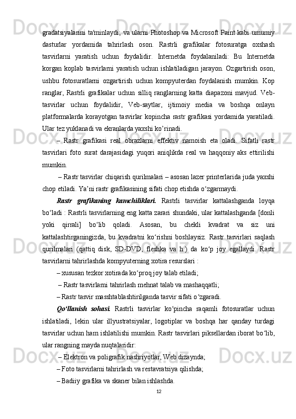gradatsiyalarini ta'minlaydi; va ularni Photoshop va Microsoft Paint kabi umumiy
dasturlar   yordamida   tahrirlash   oson.   Rastrli   grafikalar   fotosuratga   oxshash
tasvirlarni   yaratish   uchun   foydalidir.   Internetda   foydalaniladi:   Bu   Internetda
korgan   koplab   tasvirlarni   yaratish   uchun   ishlatiladigan   jarayon.   Ozgartirish   oson,
ushbu   fotosuratlarni   ozgartirish   uchun   kompyuterdan   foydalanish   mumkin.   Kop
ranglar,   Rastrli   grafikalar   uchun   silliq   ranglarning   katta   diapazoni   mavjud.   Veb-
tasvirlar   uchun   foydalidir,   Veb-saytlar,   ijtimoiy   media   va   boshqa   onlayn
platformalarda  korayotgan   tasvirlar  kopincha   rastr  grafikasi  yordamida  yaratiladi.
Ular tez yuklanadi va ekranlarda yaxshi ko’rinadi. 
–   Rastr   grafikasi   real   obrazlarni   effektiv   namoish   eta   oladi.   Sifatli   rastr
tasvirlari   foto   surat   darajasidagi   yuqori   aniqlikda   real   va   haqqoniy   aks   ettirilishi
mumkin.
 – Rastr tasvirlar chiqarish qurilmalari – asosan lazer printerlarida juda yaxshi
chop etiladi. Ya’ni rastr grafikasining sifati chop etishda o zgarmaydi.ʻ
Rastr   grafikaning   kamchiliklari.   Rastrli   tasvirlar   kattalashganda   loyqa
bo ladi : Rastrli tasvirlarning eng katta zarari shundaki, ular kattalashganda [donli	
ʻ
yoki   qirrali]   bo lib   qoladi.   Asosan,   bu   chekli   kvadrat   va   siz   uni	
ʻ
kattalashtirganingizda,   bu   kvadratni   ko rishni   boshlaysiz.   Rastr   tasvirlari   saqlash	
ʻ
qurilmalari   (qattiq   disk,   SD-DVD,   fleshka   va   h.)   da   ko p   joy   egallaydi.   Rastr	
ʻ
tasvirlarni tahrirlashda kompyuterning xotira resurslari :
– xususan tezkor xotirada ko proq joy talab etiladi;	
ʻ
 – Rastr tasvirlarni tahrirlash mehnat talab va mashaqqatli; 
– Rastr tasvir masshtablashtirilganda tasvir sifati o zgaradi.	
ʻ
Qo llanish   sohasi.	
ʻ   Rastrli   tasvirlar   ko pincha   raqamli   fotosuratlar   uchun	ʻ
ishlatiladi,   lekin   ular   illyustratsiyalar,   logotiplar   va   boshqa   har   qanday   turdagi
tasvirlar uchun ham ishlatilishi mumkin. Rastr tasvirlari piksellardan iborat bo lib,	
ʻ
ular rangning mayda nuqtalaridir:
 – Elektron va poligrafik nashriyotlar, Web dizaynda; 
– Foto tasvirlarni tahrirlash va restavratsiya qilishda; 
– Badiiy grafika va skaner bilan ishlashda.
12 