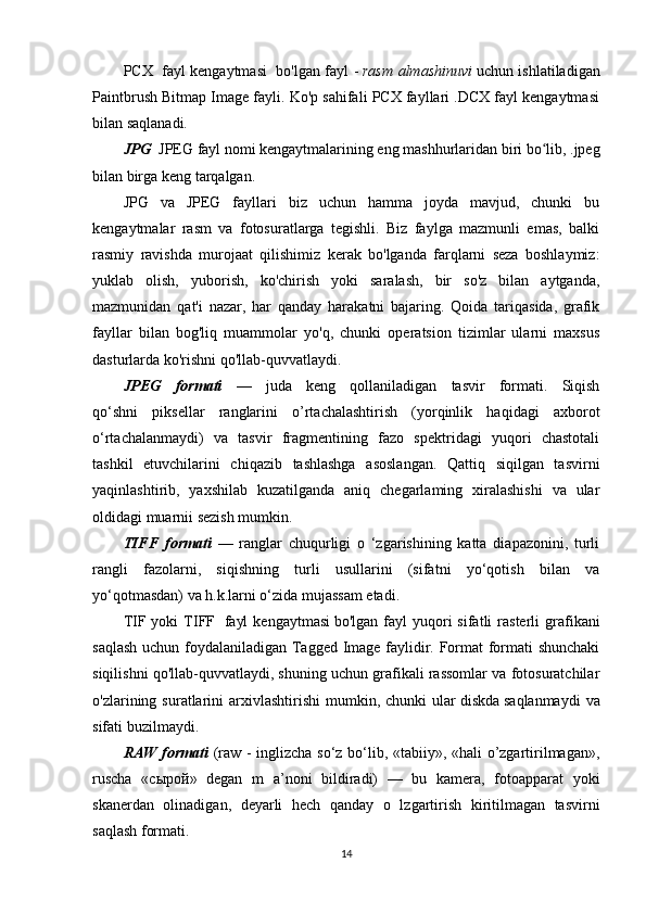 PCX     fayl kengaytmasi     bo'lgan fayl -   rasm almashinuvi   uchun ishlatiladigan
Paintbrush Bitmap Image fayli. Ko'p sahifali PCX fayllari .DCX fayl kengaytmasi
bilan saqlanadi.
JPG    JPEG fayl nomi kengaytmalarining eng mashhurlaridan biri bo lib, .jpegʻ
bilan birga keng tarqalgan.
JPG   va   JPEG   fayllari   biz   uchun   hamma   joyda   mavjud,   chunki   bu
kengaytmalar   rasm   va   fotosuratlarga   tegishli.   Biz   faylga   mazmunli   emas,   balki
rasmiy   ravishda   murojaat   qilishimiz   kerak   bo'lganda   farqlarni   seza   boshlaymiz:
yuklab   olish,   yuborish,   ko'chirish   yoki   saralash,   bir   so'z   bilan   aytganda,
mazmunidan   qat'i   nazar,   har   qanday   harakatni   bajaring.   Qoida   tariqasida,   grafik
fayllar   bilan   bog'liq   muammolar   yo'q,   chunki   operatsion   tizimlar   ularni   maxsus
dasturlarda ko'rishni qo'llab-quvvatlaydi. 
JPEG   formati   —   juda   keng   qollaniladigan   tasvir   formati.   Siqish
qo‘shni   piksellar   ranglarini   o’rtachalashtirish   (yorqinlik   haqidagi   axborot
o‘rtachalanmaydi)   va   tasvir   fragmentining   fazo   spektridagi   yuqori   chastotali
tashkil   etuvchilarini   chiqazib   tashlashga   asoslangan.   Qattiq   siqilgan   tasvirni
yaqinlashtirib,   yaxshilab   kuzatilganda   aniq   chegarlaming   xiralashishi   va   ular
oldidagi muarnii sezish mumkin.
TIFF   formati   —   ranglar   chuqurligi   o   ‘zgarishining   katta   diapazonini,   turli
rangli   fazolarni,   siqishning   turli   usullarini   (sifatni   yo‘qotish   bilan   va
yo‘qotmasdan) va h.k.larni o‘zida mujassam etadi.
TIF  yoki   TIFF     fayl  kengaytmasi   bo'lgan  fayl   yuqori  sifatli  rasterli   grafikani
saqlash uchun foydalaniladigan Tagged Image faylidir. Format formati shunchaki
siqilishni qo'llab-quvvatlaydi, shuning uchun grafikali rassomlar va fotosuratchilar
o'zlarining  suratlarini  arxivlashtirishi  mumkin,  chunki  ular   diskda   saqlanmaydi   va
sifati buzilmaydi.
RAW formati   (raw - inglizcha so‘z bo‘lib, «tabiiy», «hali o’zgartirilmagan»,
ruscha   « сырой »   degan   m   a’noni   bildiradi)   —   bu   kamera,   fotoapparat   yoki
skanerdan   olinadigan,   deyarli   hech   qanday   o   lzgartirish   kiritilmagan   tasvirni
saqlash formati. 
14 
