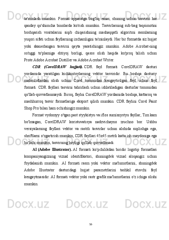 ta'minlash   mumkin.   Format   apparatga   bog'liq   emas,   shuning   uchun   tasvirni   har
qanday   qo'shimcha   binolarda   ko'rish   mumkin.   Tasvirlarning   sub-bag   taqsimotini
boshqarish   vositalarini   siqib   chiqarishning   mashaqqatli   algoritmi   rasmlarning
yuqori sifati uchun fayllarning ixchamligini ta'minlaydi. Har bir formatda siz hujjat
yoki   skanerlangan   tasvirni   qayta   yaratishingiz   mumkin.   Adobe   Acrobat-ning
so'nggi   to'plamiga   ehtiyoj   borligi,   qasos   olish   haqida   ko'proq   bilish   uchun
Prote   Adobe Acrobat   Distiller va Adobe Acrobat Writer.
CDR   (CorelDRAW   hujjati).   CDR   fayl   formati   CorelDRAW   dasturi
yordamida   yaratilgan   kichkintoylarning   vektor   tasviridir.   Bu   boshqa   dasturiy
mahsulotlardan   olish   uchun   Corel   tomonidan   kengaytirilgan   fayl   uchun   fayl
formati.  CDR   fayllari   tasvirni   tahrirlash   uchun   ishlatiladigan   dasturlar   tomonidan
qo'llab-quvvatlanmaydi. Biroq, faylni CorelDRAW yordamida boshqa, kattaroq va
mashhurroq   tasvir   formatlariga   eksport   qilish   mumkin.   CDR   faylini   Corel   Paint
Shop Pro bilan ham ochishingiz mumkin.
Format vydomyy o'tgan past styykístyu va iflos sumísnystyu fayllar, Tim kam
bo'lmagan,   CorelDRAW   koristuvatisya   nadzvichayno   zruchno   bor.   Ushbu
versiyalarning   fayllari   vektor   va   rastrli   tasvirlar   uchun   alohida   siqilishga   ega,
shriftlarni o'zgartirish mumkin, CDR fayllari 45x45 metrli katta ish maydoniga ega
bo'lishi mumkin, tasvirning boyligi qo'llab-quvvatlanadi.
AI   (Adobe   Illustrator).   AI   formati   ko'pchilikdan   biridir   logotip   formatlari
kompaniyangizning   vizual   identifikatori,   shuningdek   vizual   aloqangiz   uchun
foydalanish   mumkin.   .AI   formati   rasm   yoki   vektor   ma'lumotlarini,   shuningdek
Adobe   Illustrator   dasturidagi   hujjat   parametrlarini   tashkil   etuvchi   fayl
kengaytmasidir. AI formati vektor yoki rastr grafik ma'lumotlarini o'z ichiga olishi
mumkin.
16 