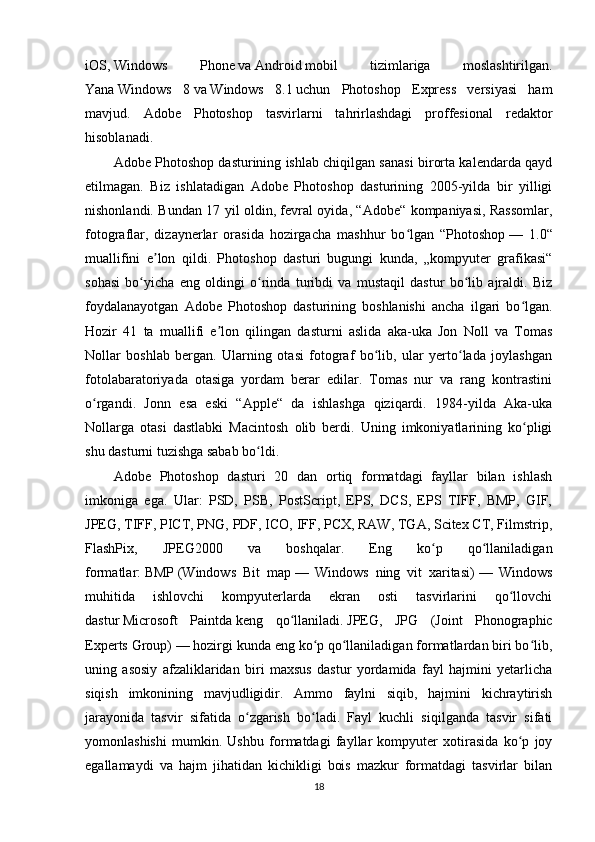iOS,   Windows   Phone   va   Android   mobil   tizimlariga   moslashtirilgan.
Yana   Windows   8   va   Windows   8.1   uchun   Photoshop   Express   versiyasi   ham
mavjud.   Adobe   Photoshop   tasvirlarni   tahrirlashdagi   proffesional   redaktor
hisoblanadi.
Adobe Photoshop dasturining ishlab chiqilgan sanasi birorta kalendarda qayd
etilmagan.   Biz   ishlatadigan   Adobe   Photoshop   dasturining   2005-yilda   bir   yilligi
nishonlandi. Bundan 17 yil oldin, fevral oyida, “Adobe“ kompaniyasi, Rassomlar,
fotograflar,   dizaynerlar   orasida   hozirgacha   mashhur   bo lgan   “Photoshopʻ   —   1.0“
muallifini   e lon   qildi.   Photoshop   dasturi   bugungi   kunda,   „kompyuter   grafikasi“	
ʼ
sohasi   bo yicha   eng   oldingi   o rinda   turibdi   va   mustaqil   dastur   bo lib   ajraldi.   Biz	
ʻ ʻ ʻ
foydalanayotgan   Adobe   Photoshop   dasturining   boshlanishi   ancha   ilgari   bo lgan.	
ʻ
Hozir   41   ta   muallifi   e lon   qilingan   dasturni   aslida   aka-uka   Jon   Noll   va   Tomas	
ʼ
Nollar   boshlab   bergan.   Ularning   otasi   fotograf   bo lib,   ular   yerto lada   joylashgan	
ʻ ʻ
fotolabaratoriyada   otasiga   yordam   berar   edilar.   Tomas   nur   va   rang   kontrastini
o rgandi.   Jonn   esa   eski   “Apple“   da   ishlashga   qiziqardi.   1984-yilda   Aka-uka	
ʻ
Nollarga   otasi   dastlabki   Macintosh   olib   berdi.   Uning   imkoniyatlarining   ko pligi	
ʻ
shu dasturni tuzishga sabab bo ldi.	
ʻ
Adobe   Photoshop   dasturi   20   dan   ortiq   formatdagi   fayllar   bilan   ishlash
imkoniga   ega.   Ular:   PSD,   PSB,   PostScript,   EPS,   DCS,   EPS   TIFF,   BMP,   GIF,
JPEG, TIFF, PICT, PNG, PDF, ICO, IFF, PCX, RAW, TGA, Scitex CT, Filmstrip,
FlashPix,   JPEG2000   va   boshqalar.   Eng   ko p   qo llaniladigan	
ʻ ʻ
formatlar:   BMP   (Windows   Bit   map   —   Windows   ning   vit   xaritasi)   —   Windows
muhitida   ishlovchi   kompyuterlarda   ekran   osti   tasvirlarini   qo llovchi	
ʻ
dastur   Microsoft   Paintda   keng   qo llaniladi.	
ʻ   JPEG,   JPG   (Joint   Phonographic
Experts Group)   — hozirgi kunda eng ko p qo llaniladigan formatlardan biri bo lib,	
ʻ ʻ ʻ
uning   asosiy   afzaliklaridan   biri   maxsus   dastur   yordamida   fayl   hajmini   yetarlicha
siqish   imkonining   mavjudligidir.   Ammo   faylni   siqib,   hajmini   kichraytirish
jarayonida   tasvir   sifatida   o zgarish   bo ladi.   Fayl   kuchli   siqilganda   tasvir   sifati	
ʻ ʻ
yomonlashishi   mumkin.   Ushbu   formatdagi   fayllar   kompyuter   xotirasida   ko p   joy	
ʻ
egallamaydi   va   hajm   jihatidan   kichikligi   bois   mazkur   formatdagi   tasvirlar   bilan
18 