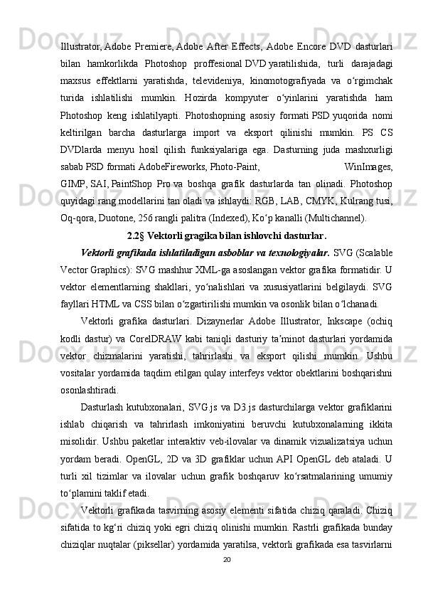 Illustrator,   Adobe   Premiere,   Adobe   After   Effects,   Adobe   Encore   DVD   dasturlari
bilan   hamkorlikda   Photoshop   proffesional   DVD   yaratilishida,   turli   darajadagi
maxsus   effektlarni   yaratishda,   televideniya,   kinomotografiyada   va   o rgimchakʻ
turida   ishlatilishi   mumkin.   Hozirda   kompyuter   o yinlarini   yaratishda   ham	
ʻ
Photoshop   keng   ishlatilyapti.   Photoshopning   asosiy   formati   PSD   yuqorida   nomi
keltirilgan   barcha   dasturlarga   import   va   eksport   qilinishi   mumkin.   PS   CS
DVDlarda   menyu   hosil   qilish   funksiyalariga   ega.   Dasturning   juda   mashxurligi
sabab   PSD   formati   AdobeFireworks,   Photo-Paint,   WinImages,
GIMP,   SAI,   PaintShop   Pro   va   boshqa   grafik   dasturlarda   tan   olinadi.   Photoshop
quyidagi rang modellarini tan oladi va ishlaydi:   RGB,   LAB,   CMYK, Kulrang tusi,
Oq-qora, Duotone, 256 rangli palitra (Indexed), Ko p kanalli (Multichannel).	
ʻ
2.2§ Vektorli gragika bilan ishlovchi dasturlar.
Vektorli grafikada ishlatiladigan asboblar va texnologiyalar.  SVG (Scalable
Vector Graphics): SVG mashhur XML-ga asoslangan vektor grafika formatidir. U
vektor   elementlarning   shakllari,   yo nalishlari   va   xususiyatlarini   belgilaydi.   SVG	
ʻ
fayllari HTML va CSS bilan o zgartirilishi mumkin va osonlik bilan o lchanadi. 	
ʻ ʻ
Vektorli   grafika   dasturlari.   Dizaynerlar   Adobe   Illustrator,   Inkscape   (ochiq
kodli   dastur)   va   CorelDRAW   kabi   taniqli   dasturiy   ta minot   dasturlari   yordamida	
ʼ
vektor   chizmalarini   yaratishi,   tahrirlashi   va   eksport   qilishi   mumkin.   Ushbu
vositalar yordamida taqdim etilgan qulay interfeys vektor obektlarini boshqarishni
osonlashtiradi. 
Dasturlash   kutubxonalari,   SVG.js   va   D3.js   dasturchilarga   vektor   grafiklarini
ishlab   chiqarish   va   tahrirlash   imkoniyatini   beruvchi   kutubxonalarning   ikkita
misolidir.   Ushbu   paketlar   interaktiv   veb-ilovalar   va   dinamik   vizualizatsiya   uchun
yordam   beradi.   OpenGL,   2D   va   3D   grafiklar   uchun   API   OpenGL   deb   ataladi.   U
turli   xil   tizimlar   va   ilovalar   uchun   grafik   boshqaruv   ko rsatmalarining   umumiy	
ʻ
to plamini taklif etadi.	
ʻ
Vektorli  grafikada tasvirning asosiy  elementi  sifatida chiziq  qaraladi. Chiziq
sifatida to kg‘ri chiziq yoki egri chiziq olinishi mumkin. Rastrli grafikada bunday
chiziqlar nuqtalar (piksellar) yordamida yaratilsa, vektorli grafikada esa tasvirlarni
20 