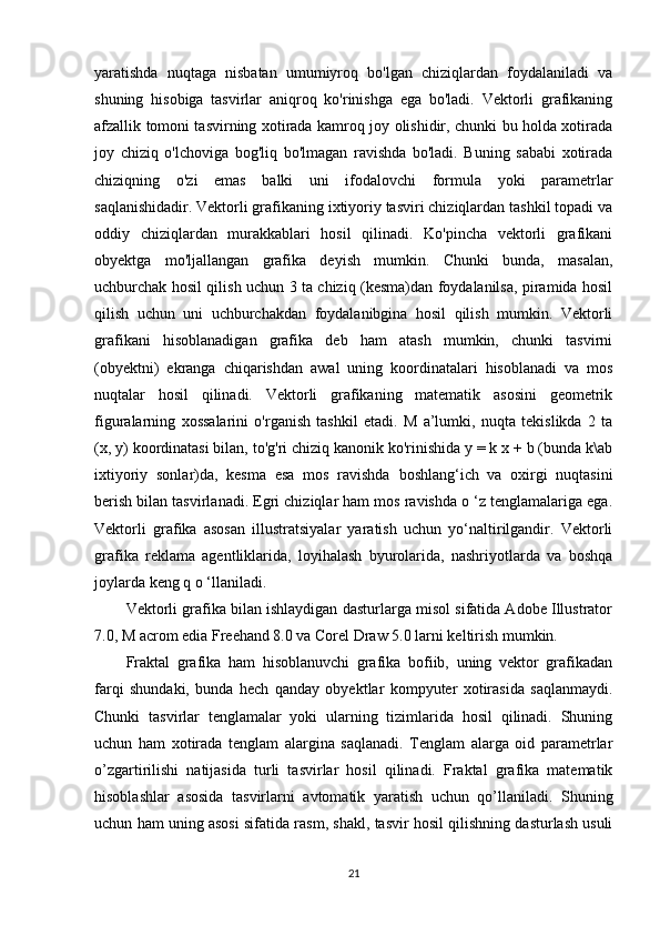 yaratishda   nuqtaga   nisbatan   umumiyroq   bo'lgan   chiziqlardan   foydalaniladi   va
shuning   hisobiga   tasvirlar   aniqroq   ko'rinishga   ega   bo'ladi.   Vektorli   grafikaning
afzallik tomoni tasvirning xotirada kamroq joy olishidir, chunki bu holda xotirada
joy   chiziq   o'lchoviga   bog'liq   bo'lmagan   ravishda   bo'ladi.   Buning   sababi   xotirada
chiziqning   o'zi   emas   balki   uni   ifodalovchi   formula   yoki   parametrlar
saqlanishidadir. Vektorli grafikaning ixtiyoriy tasviri chiziqlardan tashkil topadi va
oddiy   chiziqlardan   murakkablari   hosil   qilinadi.   Ko'pincha   vektorli   grafikani
obyektga   mo'ljallangan   grafika   deyish   mumkin.   Chunki   bunda,   masalan,
uchburchak hosil qilish uchun 3 ta chiziq (kesma)dan foydalanilsa, piramida hosil
qilish   uchun   uni   uchburchakdan   foydalanibgina   hosil   qilish   mumkin.   Vektorli
grafikani   hisoblanadigan   grafika   deb   ham   atash   mumkin,   chunki   tasvirni
(obyektni)   ekranga   chiqarishdan   awal   uning   koordinatalari   hisoblanadi   va   mos
nuqtalar   hosil   qilinadi.   Vektorli   grafikaning   matematik   asosini   geometrik
figuralarning   xossalarini   o'rganish   tashkil   etadi.   M   a’lumki,   nuqta   tekislikda   2   ta
(x, y) koordinatasi bilan, to'g'ri chiziq kanonik ko'rinishida y = k x + b (bunda k\ab
ixtiyoriy   sonlar)da,   kesma   esa   mos   ravishda   boshlang‘ich   va   oxirgi   nuqtasini
berish bilan tasvirlanadi. Egri chiziqlar ham mos ravishda o ‘z tenglamalariga ega.
Vektorli   grafika   asosan   illustratsiyalar   yaratish   uchun   yo‘naltirilgandir.   Vektorli
grafika   reklama   agentliklarida,   loyihalash   byurolarida,   nashriyotlarda   va   boshqa
joylarda keng q o ‘llaniladi. 
Vektorli grafika bilan ishlaydigan dasturlarga misol sifatida Adobe Illustrator
7.0, M acrom edia Freehand 8.0 va Corel Draw 5.0 larni keltirish mumkin. 
Fraktal   grafika   ham   hisoblanuvchi   grafika   bofiib,   uning   vektor   grafikadan
farqi   shundaki,   bunda   hech   qanday   obyektlar   kompyuter   xotirasida   saqlanmaydi.
Chunki   tasvirlar   tenglamalar   yoki   ularning   tizimlarida   hosil   qilinadi.   Shuning
uchun   ham   xotirada   tenglam   alargina   saqlanadi.   Tenglam   alarga   oid   parametrlar
o’zgartirilishi   natijasida   turli   tasvirlar   hosil   qilinadi.   Fraktal   grafika   matematik
hisoblashlar   asosida   tasvirlarni   avtomatik   yaratish   uchun   qo’llaniladi.   Shuning
uchun ham uning asosi sifatida rasm, shakl, tasvir hosil qilishning dasturlash usuli
21 