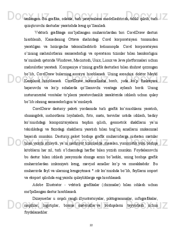 tanlangan. Bu grafika, odatda, turli jarayonlarni modellashtirish, tahlil qilish, turli
qiziqtiruvchi dasturlar yaratishda keng qo’llaniladi.
  Vektorli   grafikaga   mo’ljallangan   muharrirlardan   biri   CorelDraw   dasturi
hisoblanib,   Kanadaning   Ottava   shahridagi   Corel   korporatsiyasi   tomonidan
yaratilgan   va   hozirgacha   takomillashtirib   kelinmoqda.   Corel   korporatsiyasi
o’zining   mahsulotlarini   samaradorligi   va   operatsion   tizimlar   bilan   hamkorligini
ta’minlash qatorida Windows, Macintosh, Unix, Linux va Java platformalari uchun
mahsulotlar yaratadi.  Kompaniya o’zining grafik dasturlari bilan shuhrat qozongan
bo’lib,   CorelDraw   bularning   asosiysi   hisoblanadi.   Uning   asoschisi   doktor   Maykl
Kaupland   hisoblanadi.   CorelDraw   takomillasha   borib,   juda   ko’p   funksiyani
bajaruvchi   va   ko’p   sohalarda   qo’llanuvchi   vositaga   aylanib   bordi.   Uning
insturumental   vositalar   to’plami   yaratuvchanlik   х arakterida   ishlash   uchun   qulay
bo’lib ishning samaradorligini ta’minlaydi. 
CorelDraw   dasturiy   paketi   yordamida   turli   grafik   ko’rinishlarni   yaratish,
shuningdek,   inshootlarni   loyihalash,   foto,   matn,   tasvirlar   ustida   ishlash,   badiiy
ko’rinishdagi   kompozitsiyalarni   taqdim   qilish,   geometrik   shakllarni   ya’ni
tekislikdagi   va   fazodagi   shakllarni   yaratish   bilan   bog’liq   amallarni   mukammal
bajarish   mumkin.   Dasturiy   paket   boshqa   grafik   muharrirlarga   nisbatan   matnlar
bilan ya х shi ishlaydi, ya’ni nashriyot tizimlarida, masalan, yumoristik yoki boshqa
kitoblarni   har   х il,   turli   o’lchamdagi   harflar   bilan   yozish   mumkin.   Foydalanuvchi
bu   dastur   bilan   ishlash   jarayonida   shunga   amin   bo’ladiki,   uning   boshqa   grafik
muharrirlardan   imkoniyati   keng,   mavjud   amallar   ko’p   va   murakkabdir.   Bu
muharrirda fayl va ularning kengaytmasi *.cdr ko’rinishda bo’lib, fayllarni import
va eksport qilishda eng ya х shi qulayliklarga ega hisoblanadi.
Adobe   Illustrator   -   vektorli   grafikalar   (chizmalar)   bilan   ishlash   uchun
mo'ljallangan dastur hisoblanadi.
Dizaynerlar   u   orqali   rangli   illyustratsiyalar,   piktogrammalar,   infografikalar,
naqshlar,   logotiplar,   bosma   materiallar   va   boshqalarni   tayyorlash   uchun
foydalanadilar.
22 