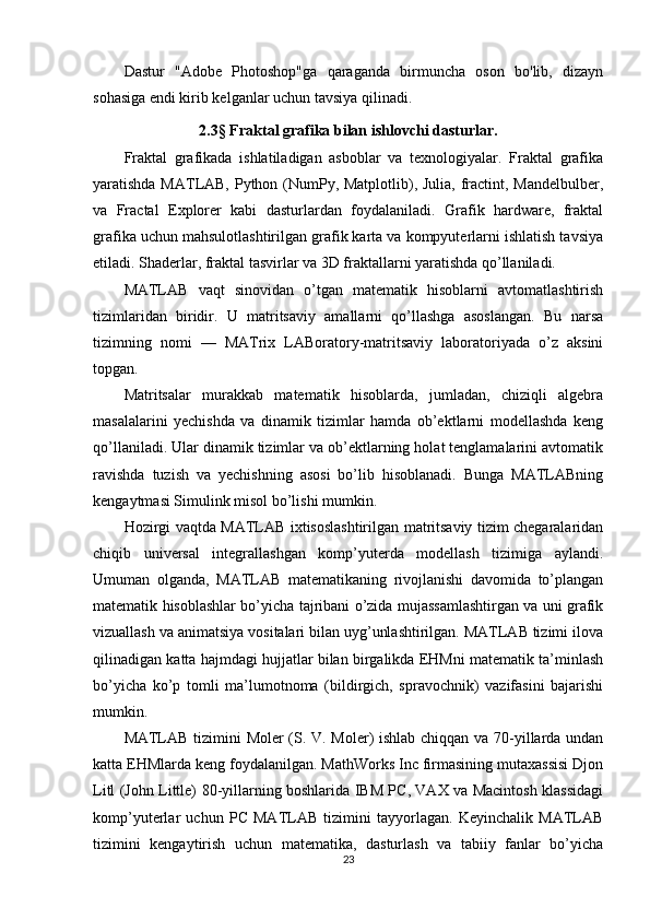 Dastur   "Adobe   Photoshop"ga   qaraganda   birmuncha   oson   bo'lib,   dizayn
sohasiga endi kirib kelganlar uchun   tavsiya   qilinadi.
2.3 §  Fraktal grafika bilan ishlovchi dasturlar.
Fraktal   grafikada   ishlatiladigan   asboblar   va   texnologiyalar.   Fraktal   grafika
yaratishda MATLAB, Python (NumPy, Matplotlib), Julia, fractint, Mandelbulber,
va   Fractal   Explorer   kabi   dasturlardan   foydalaniladi.   Grafik   hardware,   fraktal
grafika uchun mahsulotlashtirilgan grafik karta va kompyuterlarni ishlatish tavsiya
etiladi. Shaderlar, fraktal tasvirlar va 3D fraktallarni yaratishda qo’llaniladi.
MATLAB   vaqt   sinovidan   o’tgan   matematik   hisoblarni   avtomatlashtirish
tizimlaridan   biridir.   U   matritsaviy   amallarni   qo’llashga   asoslangan.   Bu   narsa
tizimning   nomi   —   MATrix   LABoratory-matritsaviy   laboratoriyada   o’z   aksini
topgan. 
Matritsalar   murakkab   matematik   hisoblarda,   jumladan,   chiziqli   algebra
masalalarini   yechishda   va   dinamik   tizimlar   hamda   ob’ektlarni   modellashda   keng
qo’llaniladi. Ular dinamik tizimlar va ob’ektlarning holat tenglamalarini avtomatik
ravishda   tuzish   va   yechishning   asosi   bo’lib   hisoblanadi.   Bunga   MATLABning
kengaytmasi Simulink misol bo’lishi mumkin. 
Hozirgi vaqtda MATLAB ixtisoslashtirilgan matritsaviy tizim chegaralaridan
chiqib   universal   integrallashgan   komp’yuterda   modellash   tizimiga   aylandi.
Umuman   olganda,   MATLAB   matematikaning   rivojlanishi   davomida   to’plangan
matematik hisoblashlar bo’yicha tajribani o’zida mujassamlashtirgan va uni grafik
vizuallash va animatsiya vositalari bilan uyg’unlashtirilgan. MATLAB tizimi ilova
qilinadigan katta hajmdagi hujjatlar bilan birgalikda EHMni matematik ta’minlash
bo’yicha   ko’p   tomli   ma’lumotnoma   (bildirgich,   spravochnik)   vazifasini   bajarishi
mumkin. 
MATLAB tizimini Moler (S. V. Moler) ishlab chiqqan va 70-yillarda undan
katta EHMlarda keng foydalanilgan. MathWorks Inc firmasining mutaxassisi Djon
Litl (John Little) 80-yillarning boshlarida IBM PC, VAX va Macintosh klassidagi
komp’yuterlar   uchun   PC   MATLAB   tizimini   tayyorlagan.   Keyinchalik   MATLAB
tizimini   kengaytirish   uchun   matematika,   dasturlash   va   tabiiy   fanlar   bo’yicha
23 