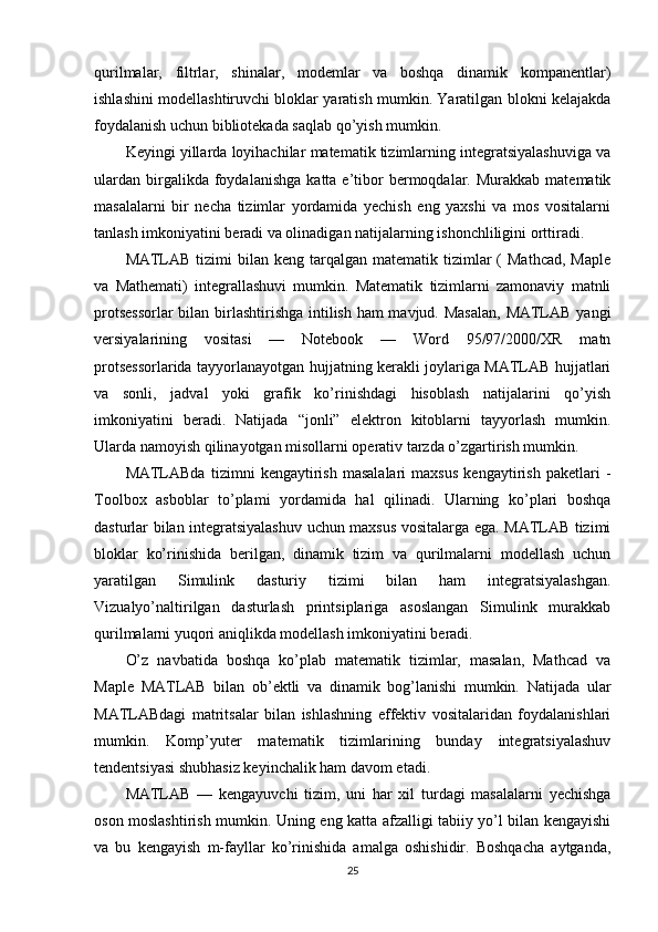 qurilmalar,   filtrlar,   shinalar,   modemlar   va   boshqa   dinamik   kompanentlar)
ishlashini modellashtiruvchi bloklar yaratish mumkin. Yaratilgan blokni kelajakda
foydalanish uchun bibliotekada saqlab qo’yish mumkin. 
Keyingi yillarda loyihachilar matematik tizimlarning integratsiyalashuviga va
ulardan   birgalikda  foydalanishga   katta  e’tibor  bermoqdalar.  Murakkab  matematik
masalalarni   bir   necha   tizimlar   yordamida   yechish   eng   yaxshi   va   mos   vositalarni
tanlash imkoniyatini beradi va olinadigan natijalarning ishonchliligini orttiradi. 
MATLAB  tizimi   bilan  keng  tarqalgan  matematik  tizimlar   (  Mathcad,  Maple
va   Mathemati)   integrallashuvi   mumkin.   Matematik   tizimlarni   zamonaviy   matnli
protsessorlar  bilan birlashtirishga intilish ham  mavjud. Masalan,  MATLAB yangi
versiyalarining   vositasi   —   Notebook   —   Word   95/97/2000/XR   matn
protsessorlarida tayyorlanayotgan hujjatning kerakli joylariga MATLAB hujjatlari
va   sonli,   jadval   yoki   grafik   ko’rinishdagi   hisoblash   natijalarini   qo’yish
imkoniyatini   beradi.   Natijada   “jonli”   elektron   kitoblarni   tayyorlash   mumkin.
Ularda namoyish qilinayotgan misollarni operativ tarzda o’zgartirish mumkin. 
MATLABda   tizimni   kengaytirish   masalalari   maxsus   kengaytirish   paketlari   -
Toolbox   asboblar   to’plami   yordamida   hal   qilinadi.   Ularning   ko’plari   boshqa
dasturlar bilan integratsiyalashuv uchun maxsus vositalarga ega. MATLAB tizimi
bloklar   ko’rinishida   berilgan,   dinamik   tizim   va   qurilmalarni   modellash   uchun
yaratilgan   Simulink   dasturiy   tizimi   bilan   ham   integratsiyalashgan.
Vizualyo’naltirilgan   dasturlash   printsiplariga   asoslangan   Simulink   murakkab
qurilmalarni yuqori aniqlikda modellash imkoniyatini beradi. 
O’z   navbatida   boshqa   ko’plab   matematik   tizimlar,   masalan,   Mathcad   va
Maple   MATLAB   bilan   ob’ektli   va   dinamik   bog’lanishi   mumkin.   Natijada   ular
MATLABdagi   matritsalar   bilan   ishlashning   effektiv   vositalaridan   foydalanishlari
mumkin.   Komp’yuter   matematik   tizimlarining   bunday   integratsiyalashuv
tendentsiyasi shubhasiz keyinchalik ham davom etadi. 
MATLAB   —   kengayuvchi   tizim,   uni   har   xil   turdagi   masalalarni   yechishga
oson moslashtirish mumkin. Uning eng katta afzalligi tabiiy yo’l bilan kengayishi
va   bu   kengayish   m-fayllar   ko’rinishida   amalga   oshishidir.   Boshqacha   aytganda,
25 