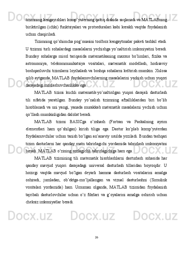 tizimning kengayishlari komp’yuterning qattiq diskida saqlanadi va MATLABning
biriktirilgan (ichki) funktsiyalari va protseduralari kabi kerakli vaqtda foydalanish
uchun chaqiriladi. 
Tizimning qo’shimcha pog’onasini toolbox kengaytmalar paketi tashkil etadi.
U tizimni turli sohalardagi masalalarni yechishga yo’naltirish imkoniyatini beradi.
Bunday   sohalarga   misol   tariqasida   matematikaning   maxsus   bo’limlari,   fizika   va
astronomiya,   telekommunikatsiya   vositalari,   matematik   modellash,   hodisaviy
boshqariluvchi tizimlarni loyihalash va boshqa sohalarni keltirish mumkin. Xulosa
qilib aytganda, MATLAB foydalanuvchilarning masalalarini yechish uchun yuqori
darajadagi moslashuvchanlikka ega. 
MATLAB   tizimi   kuchli   matematik-yo’naltirilgan   yuqori   darajali   dasturlash
tili   sifatida   yaratilgan.   Bunday   yo’nalish   tizimning   afzalliklaridan   biri   bo’lib
hisoblanadi va uni yangi, yanada murakkab matematik masalalarni yechish uchun
qo’llash mumkinligidan dalolat beradi. 
MATLAB   tizimi   BASICga   o’xshash   (Fortran   va   Paskalning   ayrim
elementlari   ham   qo’shilgan)   kirish   tiliga   ega.   Dastur   ko’plab   komp’yuterdan
foydalanuvchilar uchun tanish bo’lgan an’anaviy usulda yoziladi. Bundan tashqari
tizim   dasturlarni  har  qanday  matn  tahrirlagichi   yordamida  tahrirlash  imkoniyatini
beradi. MATLAB o’zining sozlagichli tahrirlagichiga ham ega. 
MATLAB   tizimining   tili   matematik   hisoblashlarni   dasturlash   sohasida   har
qanday   mavjud   yuqori   darajadagi   universal   dasturlash   tillaridan   boyroqdir.   U
hozirgi   vaqtda   mavjud   bo’lgan   deyarli   hamma   dasturlash   vositalarini   amalga
oshiradi,   jumladan,   ob’ektga-mo’ljallangan   va   vizual   dasturlashni   (Simulink
vositalari   yordamida)   ham.   Umuman   olganda,   MATLAB   tizimidan   foydalanish
tajribali   dasturlovchilar   uchun   o’z   fikrlari   va   g’oyalarini   amalga   oshirish   uchun
cheksiz imkoniyatlar beradi.
26 