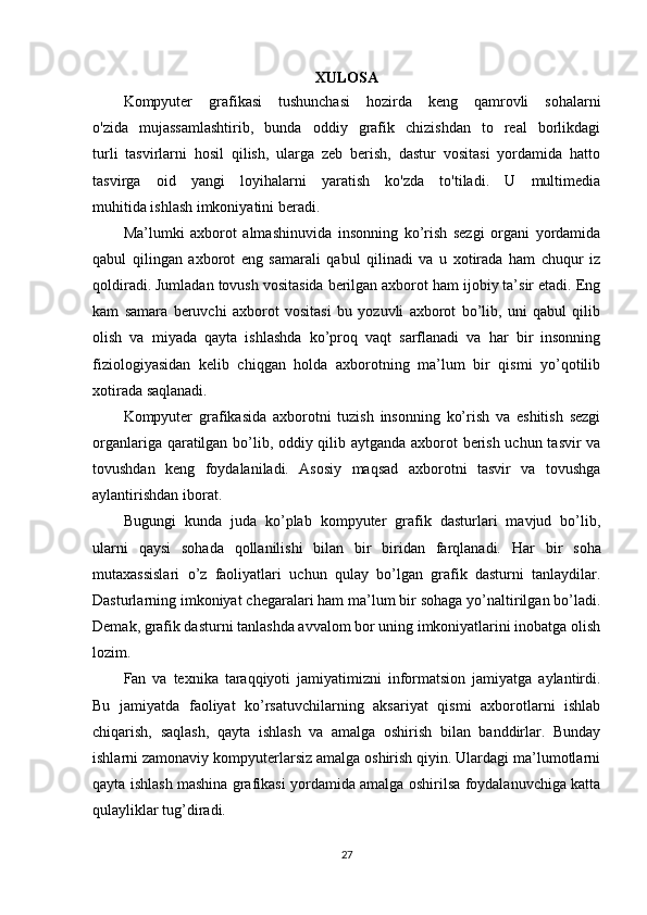 XULOSA
Kompyuter   grafikasi   tushunchasi   hozirda   keng   qamrovli   sohalarni
o'zida   mujassamlashtirib,   bunda   oddiy   grafik   chizishdan   to   real   borlikdagi
turli   tasvirlarni   hosil   qilish,   ularga   zeb   berish,   dastur   vositasi   yordamida   hatto
tasvirga   oid   yangi   loyihalarni   yaratish   ko'zda   to'tiladi.   U   multimedia
muhitida ishlash imkoniyatini beradi.
Ma’lumki   axborot   almashinuvida   insonning   ko’rish   sezgi   organi   yordamida
qabul   qilingan   axborot   eng   samarali   qabul   qilinadi   va   u   xotirada   ham   chuqur   iz
qoldiradi. Jumladan tovush vositasida berilgan axborot ham ijobiy ta’sir etadi. Eng
kam   samara   beruvchi   axborot   vositasi   bu   yozuvli   axborot   bo’lib,   uni   qabul   qilib
olish   va   miyada   qayta   ishlashda   ko’proq   vaqt   sarflanadi   va   har   bir   insonning
fiziologiyasidan   kelib   chiqgan   holda   axborotning   ma’lum   bir   qismi   yo’qotilib
xotirada saqlanadi.
Kompyuter   grafikasida   axborotni   tuzish   insonning   ko’rish   va   eshitish   sezgi
organlariga qaratilgan bo’lib, oddiy qilib aytganda axborot berish uchun tasvir va
tovushdan   keng   foydalaniladi.   Asosiy   maqsad   axborotni   tasvir   va   tovushga
aylantirishdan iborat.
Bugungi   kunda   juda   ko’plab   kompyuter   grafik   dasturlari   mavjud   bo’lib,
ularni   qaysi   sohada   qollanilishi   bilan   bir   biridan   farqlanadi.   Har   bir   soha
mutaxassislari   o’z   faoliyatlari   uchun   qulay   bo’lgan   grafik   dasturni   tanlaydilar.
Dasturlarning imkoniyat chegaralari ham ma’lum bir sohaga yo’naltirilgan bo’ladi.
Demak, grafik dasturni tanlashda avvalom bor uning imkoniyatlarini inobatga olish
lozim. 
Fan   va   texnika   taraqqiyoti   jamiyatimizni   informatsion   jamiyatga   aylantirdi.
Bu   jamiyatda   faoliyat   ko’rsatuvchilarning   aksariyat   qismi   axborotlarni   ishlab
chiqarish,   saqlash,   qayta   ishlash   va   amalga   oshirish   bilan   banddirlar.   Bunday
ishlarni zamonaviy kompyuterlarsiz amalga oshirish qiyin. Ulardagi ma’lumotlarni
qayta ishlash mashina grafikasi yordamida amalga oshirilsa foydalanuvchiga katta
qulayliklar tug’diradi.
27 