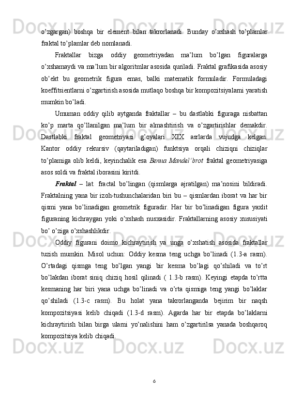 o’zgargan)   boshqa   bir   element   bilan   takrorlanadi.   Bunday   o’xshash   to’plamlar
fraktal to’plamlar deb nomlanadi.
Fraktallar   bizga   oddiy   geometriyadan   ma’lum   bo’lgan   figuralarga
o’xshamaydi va ma’lum bir algoritmlar asosida quriladi. Fraktal grafikasida asosiy
ob’ekt   bu   geometrik   figura   emas,   balki   matematik   formuladir.   Formuladagi
koeffitsientlarni o’zgartirish asosida mutlaqo boshqa bir kompozitsiyalarni yaratish
mumkin bo’ladi.
Umuman   oddiy   qilib   aytganda   fraktallar   –   bu   dastlabki   figuraga   nisbattan
ko’p   marta   qo’llanilgan   ma’lum   bir   almashtirish   va   o’zgartirishlar   demakdir.
Dastlabki   fraktal   geometriyasi   g’oyalari   XIX   asrlarda   vujudga   kelgan.
Kantor   oddiy   rekursiv   (qaytariladigan)   funktsiya   orqali   chiziqni   chiziqlar
to’plamiga   olib   keldi,   keyinchalik   esa   Benua   Mandel’brot   fraktal   geometriyasiga
asos soldi va fraktal iborasini kiritdi.
Fraktal   –   lat.   fractal   bo’lingan   (qismlarga   ajratilgan)   ma’nosini   bildiradi.
Fraktalning  yana  bir   izoh-tushunchalaridan  biri  bu  – qismlardan  iborat   va  har   bir
qismi   yana   bo’linadigan   geometrik   figuradir.   Har   bir   bo’linadigan   figura   yaxlit
figuraning   kichraygan   yoki   o’xshash   nusxasidir.   Fraktallarning   asosiy   xususiyati
bo’ o’ziga o’xshashlikdir.
Oddiy   figurani   doimo   kichraytirish   va   unga   o’xshatish   asosida   fraktallar
tuzish   mumkin.   Misol   uchun:   Oddiy   kesma   teng   uchga   bo’linadi   (1.3-a   rasm).
O’rtadagi   qismga   teng   bo’lgan   yangi   bir   kesma   bo’lagi   qo’shiladi   va   to’rt
bo’lakdan   iborat   siniq   chiziq   hosil   qilinadi   (   1.3-b   rasm).   Keyingi   etapda   to’rtta
kesmaning   har   biri   yana   uchga   bo’linadi   va   o’rta   qismiga   teng   yangi   bo’laklar
qo’shiladi   (1.3-c   rasm).   Bu   holat   yana   takrorlanganda   bejirim   bir   naqsh
kompozitsiyasi   kelib   chiqadi   (1.3-d   rasm).   Agarda   har   bir   etapda   bo’laklarni
kichraytirish   bilan   birga   ularni   yo’nalishini   ham   o’zgartirilsa   yanada   boshqaroq
kompozitsiya kelib chiqadi.
6 