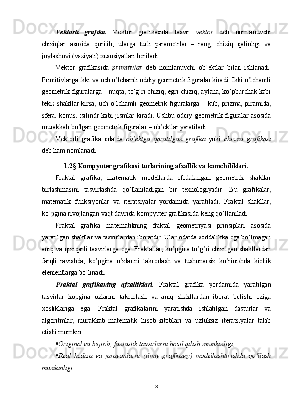 Vektorli   grafika.   Vektor   grafikasida   tasvir   vektor   deb   nomlanuvchi
chiziqlar   asosida   qurilib,   ularga   turli   parametrlar   –   rang,   chiziq   qalinligi   va
joylashuvi (vaziyati) xususiyatlari beriladi.
Vektor   grafikasida   primitivlar   deb   nomlanuvchi   ob’ektlar   bilan   ishlanadi.
Primitivlarga ikki va uch o’lchamli oddiy geometrik figuralar kiradi. Ikki o’lchamli
geometrik figuralarga – nuqta, to’g’ri chiziq, egri chiziq, aylana, ko’pburchak kabi
tekis shakllar  kirsa, uch o’lchamli geometrik figuralarga – kub, prizma, piramida,
sfera, konus, tsilindr kabi jismlar kiradi. Ushbu oddiy geometrik figuralar asosida
murakkab bo’lgan geometrik figuralar – ob’ektlar yaratiladi.
Vektorli   grafika   odatda   ob’ektga   qaratilgan   grafika   yoki   chizma   grafikasi
deb ham nomlanadi.
1.2 §  Kompyuter grafikasi turlarining afzallik va kamchiliklari.
Fraktal   grafika,   matematik   modellarda   ifodalangan   geometrik   shakllar
birlashmasini   tasvirlashda   qo’llaniladigan   bir   texnologiyadir.   Bu   grafikalar,
matematik   funksiyonlar   va   iteratsiyalar   yordamida   yaratiladi.   Fraktal   shakllar,
ko’pgina rivojlangan vaqt davrida kompyuter grafikasida keng qo’llaniladi.
Fraktal   grafika   matematikning   fraktal   geometriyasi   prinsiplari   asosida
yaratilgan shakllar va tasvirlardan iboratdir. Ular odatda soddalikka ega bo’lmagan
aniq va qiziqarli tasvirlarga ega. Fraktallar, ko’pgina to’g’ri chizilgan shakllardan
farqli   ravishda,   ko’pgina   o’zlarini   takrorlash   va   tushunarsiz   ko’rinishda   kichik
elementlarga bo’linadi.
Fraktal   grafikaning   afzalliklari.   Fraktal   grafika   yordamida   yaratilgan
tasvirlar   kopgina   ozlarini   takrorlash   va   aniq   shakllardan   iborat   bolishi   oziga
xosliklariga   ega.   Fraktal   grafikalarini   yaratishda   ishlatilgan   dasturlar   va
algoritmlar,   murakkab   matematik   hisob-kitoblari   va   uzluksiz   iteratsiyalar   talab
etishi mumkin.
 Original va bejirib, fantastik tasvirlarni hosil qilish mumkinligi;
 Real   hodisa   va   jarayonlarni   (ilmiy   grafikaviy)   modellashtirishda   qo llashʻ
mumkinligi.
8 
