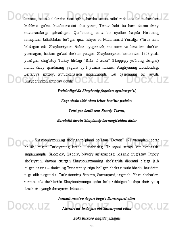 hurmat,   hatto   bolalarcha   itoat   qilib,   barcha   urush   safarlarida   o’zi   bilan   barobar
kichkina   go’zal   kutubxonasini   olib   yurar,   Temur   kabi   bu   ham   doimo   diniy
munozaralarga   qatnashgan.   Qur onning   ba’zi   bir   oyatlari   haqida   Hirotning‟
nimqadam   tafsifchilari   bo’lgan   qozi   Ixtiyor   va   Muhammad   Yusufga   e tiroz   ham	
‟
bildirgan   edi.   Shayboniyxon   Bobur   aytganidek,   ma’nosiz   va   lazzatsiz   she’rlar
yozmagan,   balkim   go’zal   she’rlar   yozgan.   Shayboniyxon   tomonidan   1508-yilda
yozilgan,   chig’atoy   Turkiy   tilidagi   “Bahr   ul   asror”   (Haqqiqiy   yo’lning   dengizi)
nomli   diniy   qasidaning   yagona   qo’l   yozma   nusxasi   Angliyaning   Londondagi
Britaniya   muzeyi   kutubxonasida   saqlanmoqda.   Bu   qasidaning   bir   joyida
Shayboniyxon shunday deydi:
Podsholiga’da Shayboniy faqrdan ayrilmaga’il,
Faqr shohi ikki olam ichra boa’lur podsho.
Tetri gar berdi seta Eroniy Turon,
Bandalik tavrin Shayboniy bermagil eldan daho
Shayboniyxonning   she’rlar   to’plami   bo’lgan   “Devon”   191   varaqdan   iborat
bo’lib,   bugun   Turkiyaning   Istanbul   shahridagi   To’nqoni   saroyi   kutubxonasida
saqlanmoqda.   Sakkokiy,   Gadoiy,   Navoiy   an’anasidagi   klassik   chig’atoy   Turkiy
she’riyatini   davom   ettirgan   Shayboniyxonning   she’rlarida   diqqatni   o’ziga   jalb
qilgan hassos – shoirning Turkiston yurtiga bo’lgan cheksiz muhabbatini har doim
tilga olib turganidir. Turkistonning Buxoro, Samarqand, urganch, Yassi shaharlari
nomini   o’z   she rlarida   Shayboniyxonga   qadar   ko’p   ishlatgan   boshqa   shoir   yo’q	
‟
desak sira yanglishmaymiz. Masalan:
Jannati maa’vo degan boga’i Samarqand elim,
Navsari aa’lo degan obi Samarqand elim,
Yoki Buxoro haqida yizilgan
10 