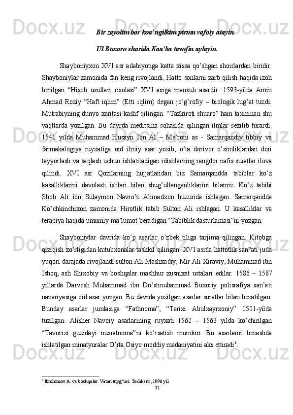 Bir zayolim bor koa’ngilkim pirmu vafoiy atayin.
Ul Buxoro sharida Kaa’ba tavofin aylayin.
Shayboniyxon XVI asr adabiyotiga katta xissa qo’shgan shoirlardan biridir.
Shayboniylar zamonida fan keng rivojlandi. Hatto sonlarni zarb qilish haqida izoh
berilgan   “Hisob   usullari   risolasi”   XVI   asrga   mansub   asardir.   1593-yilda   Amin
Ahmad   Roziy   “Haft   iqlim”   (Etti   iqlim)   degan   jo’g’rofiy   –   biologik   lug’at   tuzdi.
Mutrabiyning dunyo xaritasi kashf qilingan. “Tazkiroti shuaro” ham taxminan shu
vaqtlarda   yozilgan.   Bu   davrda   meditsina   sohasida   qilingan   ilmlar   sezilib   turardi.
1541   yilda   Muhammad   Husayn   Ibn   Al   –   Me’roni   as   -   Samarqandiy   tibbiy   va
farmakalogiya   ruyxatiga   oid   ilmiy   asar   yozib,   o’ta   dorivor   o’simliklardan   dori
tayyorlash va saqlash uchun ishlatiladigan idishlarning rangdor nafis suratlar ilova
qilindi.   XVI   asr   Qozilarning   hujjatlaridan   biz   Samarqandda   tabiblar   ko’z
kasalliklarini   davolash   ishlari   bilan   shug’ullanganliklarini   bilamiz.   Ko’z   tabibi
Shoh   Ali   ibn   Sulaymon   Navro’z   Ahmadxon   huzurida   ishlagan.   Samarqandda
Ko’chkinchixon   zamonida   Hirotlik   tabib   Sulton   Ali   ishlagan.   U   kasalliklar   va
terapiya haqida umumiy ma’lumot beradigan “Tabiblik dasturlamasi”ni yozgan.
Shayboniylar   davrida   ko’p   asarlar   o’zbek   tiliga   tarjima   qilingan.   Kitobga
qiziqish zo’rligidan kutubxonalar tashkil qilingan. XVI asrda hattotlik san ati juda‟
yuqori darajada rivojlandi.sulton Ali Mashxadiy, Mir Ali Xiraviy, Muhammad ibn
Ishoq,   ash   Shixobiy   va   boshqalar   mashhur   xusnixat   ustalari   edilar.   1586   –   1587
yillarda   Darvesh   Muhammad   ibn   Do’stmuhammad   Buxoriy   polisrafiya   san’ati
nazariyasiga oid asar yozgan. Bu davrda yozilgan asarlar suratlar bilan bezatilgan.
Bunday   asarlar   jumlasiga   “Fathnoma”,   “Tarixi   Abulxayrxoniy”   1521-yilda
tuzilgan.   Alisher   Navoiy   asarlarining   ruyxati   1562   –   1563   yilda   ko’chirilgan
“Tavorixi   guzidayi   nusratnoma”ni   ko’rsatish   mumkin.   Bu   asarlarni   bezashda
ishlatilgan minatyuralar O’rta Osiyo moddiy madaniyatini aks ettiradi 6
.
6
 Ibrohimov A. va boshqalar. Vatan tuyg’usi. Toshkent, 1996 yil
11 