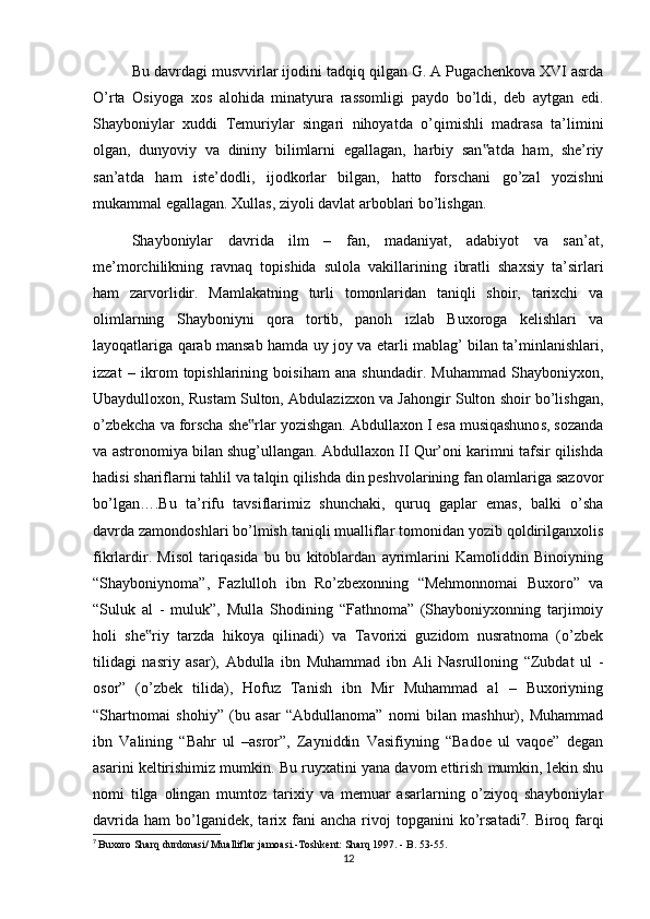 Bu davrdagi musvvirlar ijodini tadqiq qilgan G. A Pugachenkova XVI asrda
O’rta   Osiyoga   xos   alohida   minatyura   rassomligi   paydo   bo’ldi,   deb   aytgan   edi.
Shayboniylar   xuddi   Temuriylar   singari   nihoyatda   o’qimishli   madrasa   ta’limini
olgan,   dunyoviy   va   dininy   bilimlarni   egallagan,   harbiy   san atda   ham,   she’riy‟
san’atda   ham   iste’dodli,   ijodkorlar   bilgan,   hatto   forschani   go’zal   yozishni
mukammal egallagan. Xullas, ziyoli davlat arboblari bo’lishgan.
Shayboniylar   davrida   ilm   –   fan,   madaniyat,   adabiyot   va   san’at,
me’morchilikning   ravnaq   topishida   sulola   vakillarining   ibratli   shaxsiy   ta’sirlari
ham   zarvorlidir.   Mamlakatning   turli   tomonlaridan   taniqli   shoir,   tarixchi   va
olimlarning   Shayboniyni   qora   tortib,   panoh   izlab   Buxoroga   kelishlari   va
layoqatlariga qarab mansab hamda uy joy va etarli mablag’ bilan ta’minlanishlari,
izzat   –   ikrom   topishlarining   boisiham   ana   shundadir.   Muhammad   Shayboniyxon,
Ubaydulloxon, Rustam Sulton, Abdulazizxon va Jahongir Sulton shoir bo’lishgan,
o’zbekcha va forscha she rlar yozishgan. Abdullaxon I esa musiqashunos, sozanda	
‟
va astronomiya bilan shug’ullangan. Abdullaxon II Qur’oni karimni tafsir qilishda
hadisi shariflarni tahlil va talqin qilishda din peshvolarining fan olamlariga sazovor
bo’lgan….Bu   ta’rifu   tavsiflarimiz   shunchaki,   quruq   gaplar   emas,   balki   o’sha
davrda zamondoshlari bo’lmish taniqli mualliflar tomonidan yozib qoldirilganxolis
fikrlardir.   Misol   tariqasida   bu   bu   kitoblardan   ayrimlarini   Kamoliddin   Binoiyning
“Shayboniynoma”,   Fazlulloh   ibn   Ro’zbexonning   “Mehmonnomai   Buxoro”   va
“Suluk   al   -   muluk”,   Mulla   Shodining   “Fathnoma”   (Shayboniyxonning   tarjimoiy
holi   she riy   tarzda   hikoya   qilinadi)   va   Tavorixi   guzidom   nusratnoma   (o’zbek	
‟
tilidagi   nasriy   asar),   Abdulla   ibn   Muhammad   ibn   Ali   Nasrulloning   “Zubdat   ul   -
osor”   (o’zbek   tilida),   Hofuz   Tanish   ibn   Mir   Muhammad   al   –   Buxoriyning
“Shartnomai   shohiy”   (bu   asar   “Abdullanoma”   nomi   bilan   mashhur),   Muhammad
ibn   Valining   “Bahr   ul   –asror”,   Zayniddin   Vasifiyning   “Badoe   ul   vaqoe”   degan
asarini keltirishimiz mumkin. Bu ruyxatini yana davom ettirish mumkin, lekin shu
nomi   tilga   olingan   mumtoz   tarixiy   va   memuar   asarlarning   o’ziyoq   shayboniylar
davrida   ham   bo’lganidek,  tarix  fani   ancha  rivoj   topganini   ko’rsatadi 7
.  Biroq  farqi
7
  Buxoro Sharq durdonasi/ Mualliflar jamoasi.-Toshkent: Sharq 1997. - B. 53-55.
12 