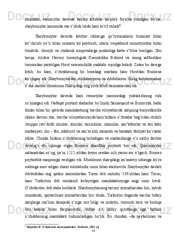 shundaki,   temuriylar   davrida   tarixiy   kitoblar   ko’plab   forscha   yozilgan   bo’lsa,
shayboniylar zamonida esa o’zbek tilida ham ta’rif etiladi 8
.
Shayboniylar   davrida   kitobat   ishlariga   qo’lyozmalarni   husnixat   bilan
ko’chirish   yo’li   bilan   nusxani   ko’paytirish,   ularni   voqeaband   miniatyuralar   bilan
bezatish,   chiroyli   va   chidamli   muqovalarga   jamlashga   katta   e tibor   berilgan.   Shu‟
tariqa,   Alisher   Navoiy   homiyligida   Kamoliddin   Behzod   va   uning   safdoshlari
tomonidan yaratilgan Hirot rassomchilik maktabi vujudga keladi. Zotan bu davrga
kelib,   bu   ham,   o’zbeklarning   bu   boradagi   markazi   ham   Hirotdan   Buxoroa
ko’chgan edi. Shayboniylardan Abdulazizxon va Abdullaxon IIning kutubxonalari
o’sha zamon musulmon Sharqidagi eng yirik kitob xazinalaridan edi.
Shayboniylar   davrida   ham   temuriylar   zamonidagi   yuksalishning   ruhi
so’nmagan edi. Nafaqat poytaxt shaharlar bo’lmish Samarqand va Buxoroda, balki
shular bilan bir qatorda mamlakatning barcha viloyatlarida xalqning bunyodkorlik
ishlari davom etar, barcha viloyatlarimizda ham bizkim o’zbeklar bag’ridan etishib
chiqqan iste’dodli olimlar, shoirlar, tarixchilar, ulamolar, san atkorlar va shu kabi
‟
madaniyat, ilm – fan, adabiyot va san’at ahli samarali va barakali faoliyat ko’rsatar
edilar. Chunki bizkim o’zbeklarning birlashgan va markazlariga o’z milliy davlati
dovrug’i   etti   iqlimga   etgan   Buxoroi   sharifday   poytaxti   bor   edi,   Qoraxoniylar
saltanatidan so’ng, ya’ni 1212-yildan keyin oradan uch yarim asr o’tgach, Buxoro
poytaxtlik maqomiga erishgan edi. Musulmon sharqidagi an’anaviy udumga ko’ra
sulolaga asos solgan shaxs sulolaboshi nomi bilan atashuvchi Shayboniylar davlati
ibtidodidan   eng   qadim   zamonlardan   Turon   deb   milodiy   539-yildan   ham   Turon,
ham   Turkiston   deb   nomlanib   kelayotgan   mamlakatimizga   angi   nom   berdi:
O’zbekiston deb atala boshladi. Shayboniylarning tarixiy xizmatlaridan biri, aytish
mumkinki, qaytarilmas  xizmatlaridan  biri  shuki, Turkiston  deganda barcha turkiy
xalqlarga   ma’lum   darajada   o’ziga   xos   belgi   va   xislatlri,   turmush   tarsi   va   boshqa
shu   kabilar   bilan   farqlanuvchi,   xullas   o’z   milliy   qiyofasiga   ega,   bizkim
o’zbeklarning   mamlakati   tushuniladigan   bo’ldi.   Bu   chindan   –da   qaytarilmas   va
8
 Ahmedov.B. O’zbekiston tarixi manbalari. Toshkent, 2001 yil
13 