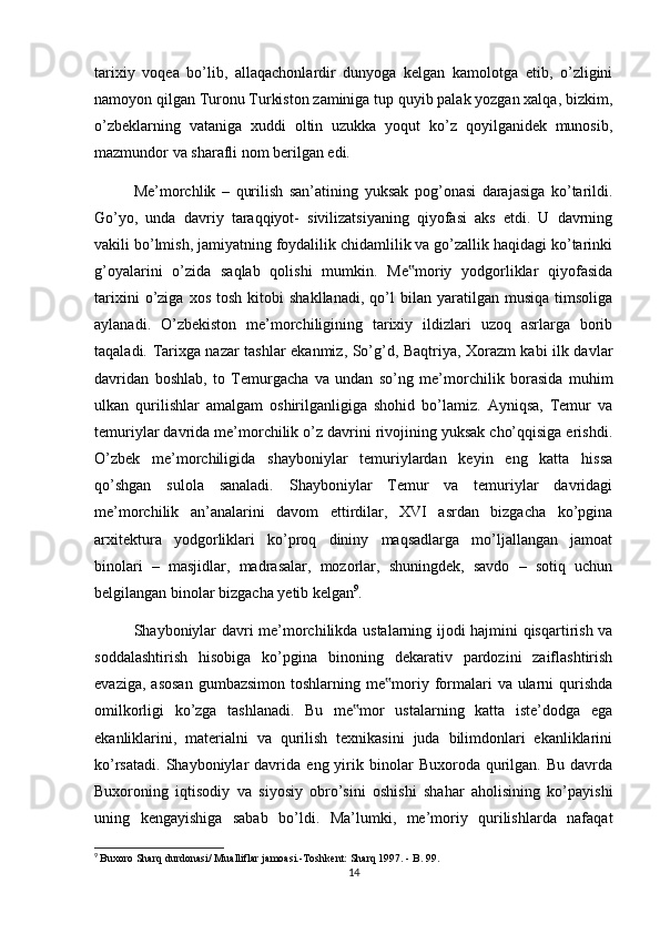 tarixiy   voqea   bo’lib,   allaqachonlardir   dunyoga   kelgan   kamolotga   etib,   o’zligini
namoyon qilgan Turonu Turkiston zaminiga tup quyib palak yozgan xalqa, bizkim,
o’zbeklarning   vataniga   xuddi   oltin   uzukka   yoqut   ko’z   qoyilganidek   munosib,
mazmundor va sharafli nom berilgan edi.
Me’morchlik   –   qurilish   san’atining   yuksak   pog’onasi   darajasiga   ko’tarildi.
Go’yo,   unda   davriy   taraqqiyot-   sivilizatsiyaning   qiyofasi   aks   etdi.   U   davrning
vakili bo’lmish, jamiyatning foydalilik chidamlilik va go’zallik haqidagi ko’tarinki
g’oyalarini   o’zida   saqlab   qolishi   mumkin.   Me moriy   yodgorliklar   qiyofasida‟
tarixini   o’ziga   xos   tosh   kitobi   shakllanadi,   qo’l   bilan   yaratilgan  musiqa   timsoliga
aylanadi.   O’zbekiston   me’morchiligining   tarixiy   ildizlari   uzoq   asrlarga   borib
taqaladi. Tarixga nazar tashlar ekanmiz, So’g’d, Baqtriya, Xorazm kabi ilk davlar
davridan   boshlab,   to   Temurgacha   va   undan   so’ng   me’morchilik   borasida   muhim
ulkan   qurilishlar   amalgam   oshirilganligiga   shohid   bo’lamiz.   Ayniqsa,   Temur   va
temuriylar davrida me’morchilik o’z davrini rivojining yuksak cho’qqisiga erishdi.
O’zbek   me’morchiligida   shayboniylar   temuriylardan   keyin   eng   katta   hissa
qo’shgan   sulola   sanaladi.   Shayboniylar   Temur   va   temuriylar   davridagi
me’morchilik   an’analarini   davom   ettirdilar,   XVI   asrdan   bizgacha   ko’pgina
arxitektura   yodgorliklari   ko’proq   dininy   maqsadlarga   mo’ljallangan   jamoat
binolari   –   masjidlar,   madrasalar,   mozorlar,   shuningdek,   savdo   –   sotiq   uchun
belgilangan binolar bizgacha yetib kelgan 9
.
Shayboniylar davri me’morchilikda ustalarning ijodi hajmini qisqartirish va
soddalashtirish   hisobiga   ko’pgina   binoning   dekarativ   pardozini   zaiflashtirish
evaziga,  asosan   gumbazsimon  toshlarning me moriy formalari   va ularni   qurishda	
‟
omilkorligi   ko’zga   tashlanadi.   Bu   me mor   ustalarning   katta   iste’dodga   ega	
‟
ekanliklarini,   materialni   va   qurilish   texnikasini   juda   bilimdonlari   ekanliklarini
ko’rsatadi.   Shayboniylar   davrida   eng  yirik  binolar   Buxoroda   qurilgan.   Bu   davrda
Buxoroning   iqtisodiy   va   siyosiy   obro’sini   oshishi   shahar   aholisining   ko’payishi
uning   kengayishiga   sabab   bo’ldi.   Ma’lumki,   me’moriy   qurilishlarda   nafaqat
9
  Buxoro Sharq durdonasi/ Mualliflar jamoasi.-Toshkent: Sharq 1997. - B. 99.
14 