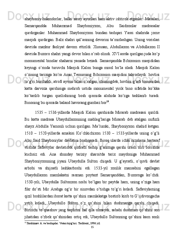 shayboniy hukmdorlar, balki saroy ayonlari ham aktiv ishtirok etganlar. Masalan,
Samarqandda   Muhammad   Shayboniyxon,   Abu   Saidxonlar   madrasalar
qurdirganlar.   Muhammad   Shayboniyxon   bundan   tashqari   Yassi   shahrida   jome
masjidi qurdirgan. Balx shahri qal’asining devorini ta’mirlashgan. Uning vorislari
davrida   mazkur   faoliyat   davom   ettirildi.   Xususan,   Abdullaxon   va   Abdullaxon   II
davrida Buxoro shahri yangi devor bilan o’rab olindi. XVI asrda qurilgan juda ko’p
monumental binolar shaharni  yanada bezadi. Samarqandda Bibixonim masjididan
keyingi   o’rinda   turuvchi   Masjidi   Kalon   bunga   misol   bo’la   oladi.   Masjidi   Kalon
o’zining   tarixiga   ko’ra   Amir   Temurning   Bibixonim   masjidini   takrorlaydi:   hovlisi
to’g’ri burchakli, atrofi ayvon bilan o’ralgan, shuningdek, hovlini g’arb tomonidan
katta   darvoza   qarshisiga   mehrob   ustida   monumental   yirik   bino   sifatida   ko’kka
ko’tarilib   turgan   qurilishining   bosh   qismida   alohida   ko’zga   tashlanib   turadi.
Binoning bu qismida baland havorang gumbaz bor 10
.
1535   –   1536-yillarda   Masjidi   Kalon   qarshisida   Mirarab   madrasasi   qurildi.
Bu   katta   madrasa   Ubaydullaxonning   mablag’lariga   Mirarab   deb   atalgan   nufuzli
shayx Abdulla Yamonli uchun qurilgan. Ma’lumki, Shayboniyxon shahid ketgan.
1510   –   1520-yillarda   amakisi   Ko’chkichixon   1530   –   1533-yillarda   uning   o’g’li
Abu Said Shayboniylar davlatini boshqaradi. Biroq ularda ichki nizolarni bartaraf
etishda   Safaviylar   davlatidek   qudratli   tashqi   g’animga   qarshi   urash   olib   borishda
kuchsiz   edi.   Ana   shunday   tarixiy   sharoitda   tarix   maydoniga   Muhammad
Shayboniyxonning   jiyani   Ubaydulla   Sulton   chiqadi.   U   g’ayratli,   o’quvli   davlat
arbobi   va   shijoatli   lashkarboshi   edi.   1533-yil   xonlik   mansabini   egallagan
Ubaydullaxon   mamlakatni   rasman   poytaxt   Samarqanddan,   Buxoroga   ko’chdi.
1530-yili,   Ubaydulla   Sultonxon   noibi   bo’lgan   bir   paytda   ham,   uning   o’ziga   ham
fikr   do’sti   Mir   Arabga   og’ir   bir   sinovdan   o’tishga   to’g’ri   keladi.   Safaviylarning
qizil boshlilardan iborat katta qo’shini mamlakatga bostirib kirib to G’ijdivongacha
yetib   keladi,   Ubaydullo   Sulton   o’z   qo’shini   bilan   dushmanga   qarshi   chiqadi.
Birinchi to’qnashuv jang taqdirini hal  qila olmaydi, sababi  dushman qo’shini  son
jihatidan   o’zbek   qo’shinidan   ortiq   edi,   Ubaydullo   Sultonning   qo’shini   kam   sonli
10
  Ibrohimov A. va boshqalar. Vatan tuyg’usi. Toshkent, 1996 yil
15 