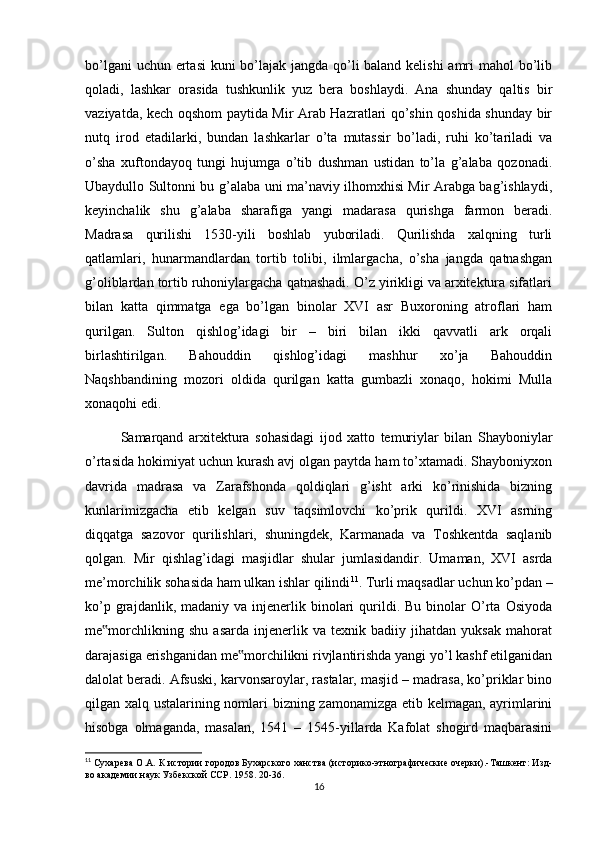 bo’lgani  uchun ertasi  kuni bo’lajak jangda qo’li  baland kelishi  amri  mahol  bo’lib
qoladi,   lashkar   orasida   tushkunlik   yuz   bera   boshlaydi.   Ana   shunday   qaltis   bir
vaziyatda, kech oqshom paytida Mir Arab Hazratlari qo’shin qoshida shunday bir
nutq   irod   etadilarki,   bundan   lashkarlar   o’ta   mutassir   bo’ladi,   ruhi   ko’tariladi   va
o’sha   xuftondayoq   tungi   hujumga   o’tib   dushman   ustidan   to’la   g’alaba   qozonadi.
Ubaydullo Sultonni bu g’alaba uni ma’naviy ilhomxhisi Mir Arabga bag’ishlaydi,
keyinchalik   shu   g’alaba   sharafiga   yangi   madarasa   qurishga   farmon   beradi.
Madrasa   qurilishi   1530-yili   boshlab   yuboriladi.   Qurilishda   xalqning   turli
qatlamlari,   hunarmandlardan   tortib   tolibi,   ilmlargacha,   o’sha   jangda   qatnashgan
g’oliblardan tortib ruhoniylargacha qatnashadi. O’z yirikligi va arxitektura sifatlari
bilan   katta   qimmatga   ega   bo’lgan   binolar   XVI   asr   Buxoroning   atroflari   ham
qurilgan.   Sulton   qishlog’idagi   bir   –   biri   bilan   ikki   qavvatli   ark   orqali
birlashtirilgan.   Bahouddin   qishlog’idagi   mashhur   xo’ja   Bahouddin
Naqshbandining   mozori   oldida   qurilgan   katta   gumbazli   xonaqo,   hokimi   Mulla
xonaqohi edi. 
Samarqand   arxitektura   sohasidagi   ijod   xatto   temuriylar   bilan   Shayboniylar
o’rtasida hokimiyat uchun kurash avj olgan paytda ham to’xtamadi. Shayboniyxon
davrida   madrasa   va   Zarafshonda   qoldiqlari   g’isht   arki   ko’rinishida   bizning
kunlarimizgacha   etib   kelgan   suv   taqsimlovchi   ko’prik   qurildi.   XVI   asrning
diqqatga   sazovor   qurilishlari,   shuningdek,   Karmanada   va   Toshkentda   saqlanib
qolgan.   Mir   qishlag’idagi   masjidlar   shular   jumlasidandir.   Umaman,   XVI   asrda
me’morchilik sohasida ham ulkan ishlar qilindi 11
. Turli maqsadlar uchun ko’pdan –
ko’p  grajdanlik,  madaniy  va  injenerlik  binolari  qurildi.  Bu  binolar   O’rta  Osiyoda
me morchlikning   shu   asarda   injenerlik   va   texnik   badiiy   jihatdan   yuksak   mahorat‟
darajasiga erishganidan me morchilikni rivjlantirishda yangi yo’l kashf etilganidan	
‟
dalolat beradi. Afsuski, karvonsaroylar, rastalar, masjid – madrasa, ko’priklar bino
qilgan xalq ustalarining nomlari bizning zamonamizga etib kelmagan, ayrimlarini
hisobga   olmaganda,   masalan,   1541   –   1545-yillarda   Kafolat   shogird   maqbarasini
11
 Сухарева О.А. К истории городов Бухарского ханства (историко-этнографические очерки).-Ташкент: Изд-
во академии наук Узбекской ССР. 1958. 20-36.
16 