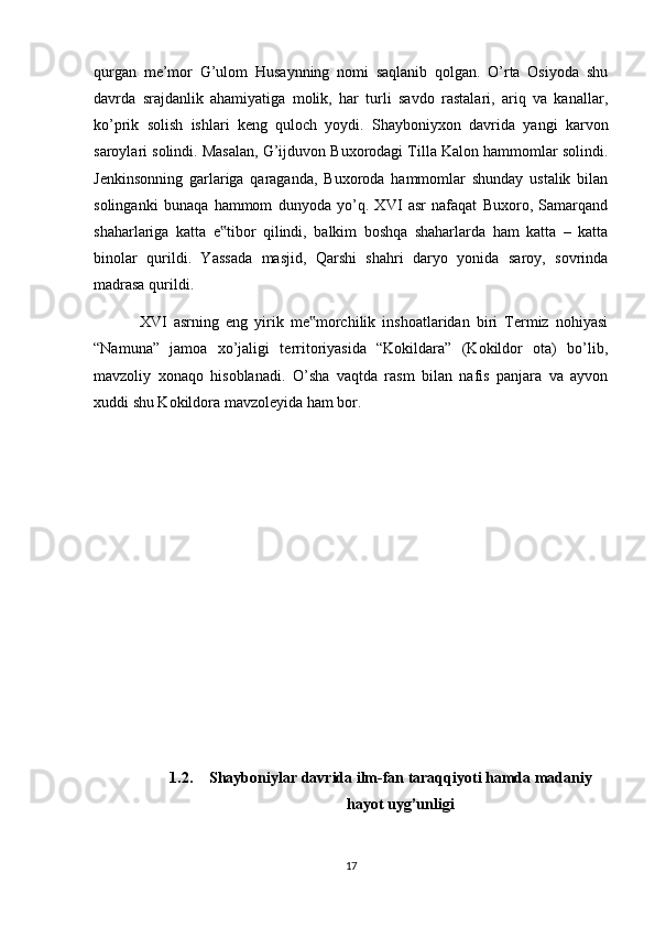 qurgan   me’mor   G’ulom   Husaynning   nomi   saqlanib   qolgan.   O’rta   Osiyoda   shu
davrda   srajdanlik   ahamiyatiga   molik,   har   turli   savdo   rastalari,   ariq   va   kanallar,
ko’prik   solish   ishlari   keng   quloch   yoydi.   Shayboniyxon   davrida   yangi   karvon
saroylari solindi. Masalan, G’ijduvon Buxorodagi Tilla Kalon hammomlar solindi.
Jenkinsonning   garlariga   qaraganda,   Buxoroda   hammomlar   shunday   ustalik   bilan
solinganki   bunaqa   hammom   dunyoda   yo’q.   XVI   asr   nafaqat   Buxoro,   Samarqand
shaharlariga   katta   e tibor   qilindi,   balkim   boshqa   shaharlarda   ham   katta   –   katta‟
binolar   qurildi.   Yassada   masjid,   Qarshi   shahri   daryo   yonida   saroy,   sovrinda
madrasa qurildi.
  XVI   asrning   eng   yirik   me morchilik   inshoatlaridan   biri   Termiz   nohiyasi	
‟
“Namuna”   jamoa   xo’jaligi   territoriyasida   “Kokildara”   (Kokildor   ota)   bo’lib,
mavzoliy   xonaqo   hisoblanadi.   O’sha   vaqtda   rasm   bilan   nafis   panjara   va   ayvon
xuddi shu Kokildora mavzoleyida ham bor.
1.2. Shayboniylar davrida ilm-fan taraqqiyoti hamda madaniy
hayot uyg’unligi
17 