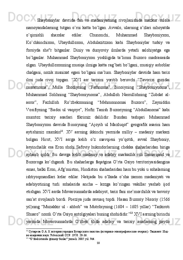 Shayboniylar   davrida   fan   va   madaniyatning   rivojlanishida   mazkur   sulola
namoyandalarning   tutgan   o’rni   katta   bo’lgan.   Avvalo,   ularning   o’zlari   nihoyatda
o’qimishli   shaxslar   edilar.   Chunonchi,   Muhammad   Shayboniyxon,
Ko’chkinchixon,   Ubaydulloxon,   Abdulazitzxon   kabi   Shayboniylar   turkiy   va
forsiyda   she r   bitganlar.   Diniy   va   dunyoviy   ilmlarda   yetarli   salohiyatga   ega‟
bo’lganlar.   Muhammad   Shayboniyxon   yoshligida   ta’limni   Buxoro   madrasasida
olgan. Ubaydulloxonning musiqa ilmiga katta rag’bati bo’lgani, musiqiy asboblar
chalgani,   nozik   xusnixat   egasi   bo’lgani   ma’lum.   Shayboniylar   davrida   ham   tarix
ilmi   juda   rivoj   topgan.   “XVI   asr   tarixini   yoritib   beruvchi   “Tavorixi   guzidai
nusratnoma”,   Mulla   Shodiyning   “Fathnoma”,   Binoiyning   “Shayboniynoma”,
Muhammad   Solihning   “Shayboniynoma”,   Abdulloh   Nasrullohning   “Zubdat   al-
asror”,   Fazlulloh   Ro’zbekxonning   “Mehmonnomai   Buxoro”,   Zayniddin
Vosifiyning   “Badoi   ul   vaqoye”,   Hofiz   Tanish   Buxoriyning   “Abdullanoma”   kabi
mumtoz   tarixiy   asarlari   fikrimiz   dalilidir.   Bundan   tashqari   Muhammad
Shayboniyxon   davrida   Binoiyning   “Ajoyib   ul   Maxluqot”   geografik   asarini   ham
aytishimiz   mumkin 12
.   XV   asrning   ikkinchi   yarmida   milliy   –   madaniy   markazi
bolgan   Hirot,   XVI   asrga   kelib   o’z   mavqieni   yo’qotdi,   avval   Shayboniy,
keyinchalik   esa   Eron   shohi   Safoviy   hukmdorlarning   chekka   shaharlaridan   biriga
aylanib   qoldi.   Bu   davrga   kelib   madaniy   va   adabiy   markazlik   roli   Samarqand   va
Buxoroga   ko’chgandi.   Bu   shaharlarga   faqatgina   O’rta   Osiyo   territoriyasidangina
emas, balki Eron, Afg’oniston, Hindiston shaharlaridan ham bu yoki u sohalarning
ishtiyoqmandlari   kelar   edilar.   Natijada   bu   o’lkada   o’sha   zamon   madaniyati   va
adabiyotining   turli   sohalarida   ancha   –   kozga   ko’ringan   vakillar   yashab   ijod
etishgan. XVI asrda Movarounnahrda adabiyot, tarix fani me’morchilik va tasviriy
san’at   rivojlanib   bordi.   Poeziya   juda   ravnaq   topdi.   Hasan   Buxoriy   Nisoriy   (1566
yil)ning   “Muzakkir   ul   -   ahbob”   va   Mutribiyning   (1604   –   1605   yillar)   “Tazkiroti
Shuaro” nomli O’rta Osiyo antolgiyalari buning shohididir.” 13
 XVI asrning birinchi
yarmida   Movarounnahrda   O’zbek   tilida   adabiy   va   tarixiy   asarlarning   paydo
12
  Сухарева О.А. К истории городов Бухарского ханства (историко-этнографические очерки).-Ташкент: Изд-
во академии наук Узбекской ССР. 1958. 20-36.
13
 “ O ’ zbekistonda   ijtimoiy   fanlar ”  jurnali . 2005  yil . №4.
18 