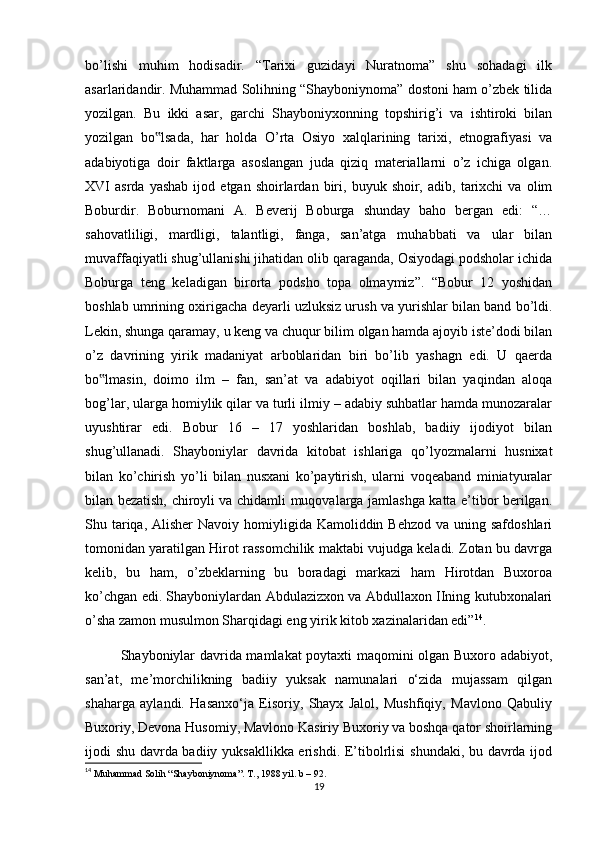 bo’lishi   muhim   hodisadir.   “Tarixi   guzidayi   Nuratnoma”   shu   sohadagi   ilk
asarlaridandir. Muhammad Solihning “Shayboniynoma” dostoni ham o’zbek tilida
yozilgan.   Bu   ikki   asar,   garchi   Shayboniyxonning   topshirig’i   va   ishtiroki   bilan
yozilgan   bo lsada,   har   holda   O’rta   Osiyo   xalqlarining   tarixi,   etnografiyasi   va‟
adabiyotiga   doir   faktlarga   asoslangan   juda   qiziq   materiallarni   o’z   ichiga   olgan.
XVI   asrda   yashab   ijod   etgan  shoirlardan   biri,   buyuk  shoir,   adib,  tarixchi   va   olim
Boburdir.   Boburnomani   A.   Beverij   Boburga   shunday   baho   bergan   edi:   “…
sahovatliligi,   mardligi,   talantligi,   fanga,   san’atga   muhabbati   va   ular   bilan
muvaffaqiyatli shug’ullanishi jihatidan olib qaraganda, Osiyodagi podsholar ichida
Boburga   teng   keladigan   birorta   podsho   topa   olmaymiz”.   “Bobur   12   yoshidan
boshlab umrining oxirigacha deyarli uzluksiz urush va yurishlar bilan band bo’ldi.
Lekin, shunga qaramay, u keng va chuqur bilim olgan hamda ajoyib iste’dodi bilan
o’z   davrining   yirik   madaniyat   arboblaridan   biri   bo’lib   yashagn   edi.   U   qaerda
bo lmasin,   doimo   ilm   –   fan,   san’at   va   adabiyot   oqillari   bilan   yaqindan   aloqa	
‟
bog’lar, ularga homiylik qilar va turli ilmiy – adabiy suhbatlar hamda munozaralar
uyushtirar   edi.   Bobur   16   –   17   yoshlaridan   boshlab,   badiiy   ijodiyot   bilan
shug’ullanadi.   Shayboniylar   davrida   kitobat   ishlariga   qo’lyozmalarni   husnixat
bilan   ko’chirish   yo’li   bilan   nusxani   ko’paytirish,   ularni   voqeaband   miniatyuralar
bilan bezatish, chiroyli va chidamli muqovalarga jamlashga katta e’tibor berilgan.
Shu tariqa, Alisher  Navoiy homiyligida Kamoliddin Behzod  va uning safdoshlari
tomonidan yaratilgan Hirot rassomchilik maktabi vujudga keladi. Zotan bu davrga
kelib,   bu   ham,   o’zbeklarning   bu   boradagi   markazi   ham   Hirotdan   Buxoroa
ko’chgan edi. Shayboniylardan Abdulazizxon va Abdullaxon IIning kutubxonalari
o’sha zamon musulmon Sharqidagi eng yirik kitob xazinalaridan edi” 14
. 
Shayboniylar davrida mamlakat poytaxti maqomini olgan Buxoro adabiyot,
san’at,   me’morchilikning   badiiy   yuksak   namunalari   o‘zida   mujassam   qilgan
shaharga   aylandi.   Hasanxo‘ja   Eisoriy,   Shayx   Jalol,   Mushfiqiy,   Mavlono   Qabuliy
Buxoriy, Devona Husomiy, Mavlono Kasiriy Buxoriy va boshqa qator shoirlarning
ijodi shu davrda badiiy yuksakllikka erishdi. E’tibolrlisi shundaki, bu davrda ijod
14
  Muhammad   Solih  “ Shayboniynoma ”.  T ., 1988  yil .  b  – 92.
19 