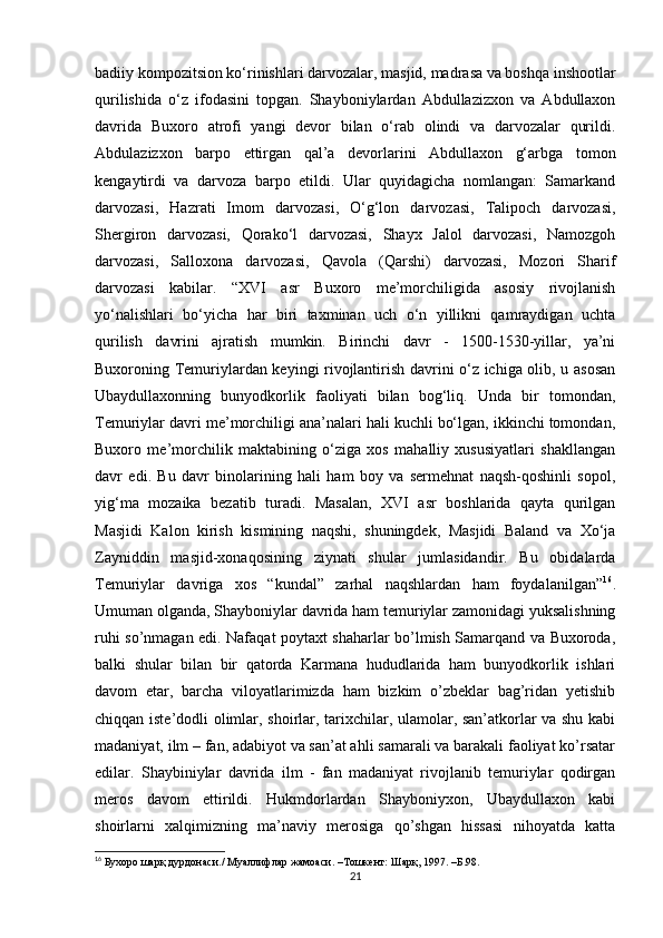 badiiy kompozitsion ko‘rinishlari darvozalar, masjid, madrasa va boshqa inshootlar
qurilishida   o‘z   ifodasini   topgan.   Shayboniylardan   Abdullazizxon   va   Abdullaxon
davrida   Buxoro   atrofi   yangi   devor   bilan   o‘rab   olindi   va   darvozalar   qurildi.
Abdulazizxon   barpo   ettirgan   qal’a   devorlarini   Abdullaxon   g‘arbga   tomon
kengaytirdi   va   darvoza   barpo   etildi.   Ular   quyidagicha   nomlangan:   Samarkand
darvozasi,   Hazrati   Imom   darvozasi,   O‘g‘lon   darvozasi,   Talipoch   darvozasi,
Shergiron   darvozasi,   Qorako‘l   darvozasi,   Shayx   Jalol   darvozasi,   Namozgoh
darvozasi,   Salloxona   darvozasi,   Qavola   (Qarshi)   darvozasi,   Mozori   Sharif
darvozasi   kabilar.   “XVI   asr   Buxoro   me’morchiligida   asosiy   rivojlanish
yo‘nalishlari   bo‘yicha   har   biri   taxminan   uch   o‘n   yillikni   qamraydigan   uchta
qurilish   davrini   ajratish   mumkin.   Birinchi   davr   -   1500-1530-yillar,   ya’ni
Buxoroning Temuriylardan keyingi rivojlantirish davrini o‘z ichiga olib, u asosan
Ubaydullaxonning   bunyodkorlik   faoliyati   bilan   bog‘liq.   Unda   bir   tomondan,
Temuriylar davri me’morchiligi ana’nalari hali kuchli bo‘lgan, ikkinchi tomondan,
Buxoro   me’morchilik   maktabining   o‘ziga   xos   mahalliy   xususiyatlari   shakllangan
davr   edi.   Bu   davr   binolarining   hali   ham   boy   va   sermehnat   naqsh-qoshinli   sopol,
yig‘ma   mozaika   bezatib   turadi.   Masalan,   XVI   asr   boshlarida   qayta   qurilgan
Masjidi   Kalon   kirish   kismining   naqshi,   shuningdek,   Masjidi   Baland   va   Xo‘ja
Zayniddin   masjid-xonaqosining   ziynati   shular   jumlasidandir.   Bu   obidalarda
Temuriylar   davriga   xos   “kundal”   zarhal   naqshlardan   ham   foydalanilgan” 16
.
Umuman olganda, Shayboniylar davrida ham temuriylar zamonidagi yuksalishning
ruhi so’nmagan edi. Nafaqat poytaxt shaharlar bo’lmish Samarqand va Buxoroda,
balki   shular   bilan   bir   qatorda   Karmana   hududlarida   ham   bunyodkorlik   ishlari
davom   etar,   barcha   viloyatlarimizda   ham   bizkim   o’zbeklar   bag’ridan   yetishib
chiqqan iste’dodli olimlar, shoirlar, tarixchilar, ulamolar, san’atkorlar va shu kabi
madaniyat, ilm – fan, adabiyot va san’at ahli samarali va barakali faoliyat ko’rsatar
edilar.   Shaybiniylar   davrida   ilm   -   fan   madaniyat   rivojlanib   temuriylar   qodirgan
meros   davom   ettirildi.   Hukmdorlardan   Shayboniyxon,   Ubaydullaxon   kabi
shoirlarni   xalqimizning   ma’naviy   merosiga   qo’shgan   hissasi   nihoyatda   katta
16
 Бухоро шарқ дурдонаси./ Муаллифлар жамоаси. –Тошкент: Шарқ, 1997. –Б.98.
21 