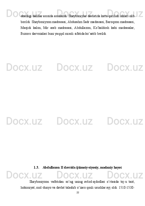 ekanligi dalillar asosida asoslandi. Shayboniylar davlatida katta qurilish ishlari olib
borildi. Shayboniyxon madrasasi, Abdurahm Sadr madrasasi, Baroqxon madrasasi,
Masjidi   kalon,   Mir   arab   madrasasi,   Abdullaxon,   Ko’kaldosh   kabi   madrasalar,
Buxoro darvozalari buni yaqqol misoli sifatida ko’satib berildi.
1.3. Abdullaxon II davrida ijtimoiy-siyosiy, madaniy hayot
Shayboniyxon   vafotidan   so’ng   uning   avlod-ajdodlari   o’rtasida   toj-u   taxt,
hokimiyat, mol-dunyo va davlat talashib o’zaro qonli urushlar ayj oldi. 1510-1530-
22 