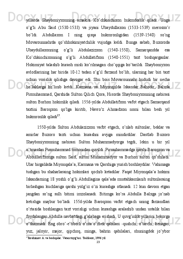 yillarda   Shayboniyxonning   amakisi   Ko’chkinchixon   hukmdorlik   qiladi.   Unga
o’g’li   Abu   Said   (1530-1533)   va   jiyani   Ubaydullaxon   (1533-1539)   merosxo’r
bo’ldi.   Abdullaxon   I   ning   qisqa   hukmronligidan   (1539-1540)   so’ng
Movarounnahrda   qo’shhokimiyatchilik   vujudga   keldi.   Bunga   sabab,   Buxoroda
Ubaydullaxonning   o’g’li   Abdulazizxon   (1540-1550),   Samarqandda   esa
Ko’chkinchixonning   o’g’li   Abdullatifxon   (1540-1551)   taxt   boshqarganlar.
Hokimiyat   talashib   kurash   misli   ko’rilmagan   cho’qqiga   ko’tarildi.   Shayboniyxon
avlodlarining   har   birida   10-12   tadan   o’g’il   farzand   bo’lib,   ularning   har   biri   taxt
uchun   vorislik   qilishga   davogar   edi.   Shu   bois   Movarounnahr   hududi   bir   necha
bo’laklarga   bo’linib   ketdi.   Karmana   va   Miyonqolda   Iskandar   Bahodir,   Balxda
Pirmuhammad, Qarshida Sulton Qilich Qora, Hisorda Shayboniyxonning nabirasi
sulton Burhon hokimlik qiladi. 1556-yilda Abdullatifxon vafot etgach Samarqand
taxtini   Baroqxon   qo’lga   kiritib,   Navro’z   Ahmadxon   nomi   bilan   besh   yil
hukmronlik qiladi 17
.
1550-yilda   Sulton   Abdulazizxon   vafot   etgach,   o’nlab   sultonlar,   beklar   va
amirlar   Buxoro   taxti   uchun   kurashni   avjiga   mindirdilar.   Dastlab   Buxoro
Shayboniyxonning   nabirasi   Sulton   Muhammadyorga   tegdi,   lekin   u   bir   yil
o’tmasdan Pirmuhammad tomonidan quvildi. Pirmuhammadga qarshi Baroqxon va
Abdullatifxonga   sulton   Said,   sulton   Muhammadyor   va   Burhon   sulton   qo’shiladi.
Ular birgalikda Miyonqala’a, Karmana va Qarshiga yurish boshlaydilar. Vahimaga
tushgan   bu   shaharlaraing   hokimlari   qochib   ketadilar.   Faqat   Miyonqala’a   hokimi
Iskandarning 18 yoshli o’g’li Abdullagina qala’ada mustahkamlanib sultonlaraing
birlashgan   kuchlariga   qarshi   yolg’iz   o’zi   kurashga   otlanadi.   12   kun   davom   etgan
jangdan   so’ng   sulh   bitimi   imzolanadi.   Bitimga   ko’ra   Abdulla   Balxga   jo’nab
ketishga   majbur   bo’ladi.   1556-yilda   Baroqxon   vafot   etgach   uning   farzandlari
o’rtasida   boshlangan   taxt   vorisligi   uchun   kurashga   aralashib   undan   ustalik   bilan
foydalangan Abdulla navbatdagi g’alabaga erishadi. U quvg’inlik yillarini bekorga
o’tkazmadi.   Eng   obro’-e’tiborli   o’nta   o’zbek   qabilasi   -qushchi,   o’tarchi,   kenagas,
yuz,   jaloyir,   major,   qipchoq,   minga,   bahrin   qabilalari,   shuningdek   jo’ybor
17
Ibrohimov A. va boshqalar. Vatan tuyg’usi. Toshkent, 1996 yil 
23 