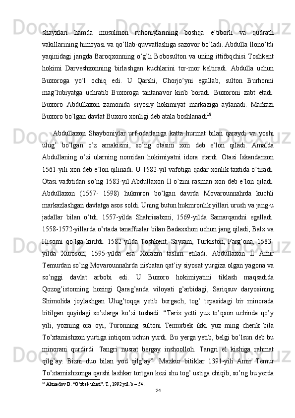shayxlari   hamda   musulmon   ruhoniylarining   boshqa   e’tiborli   va   qudratli
vakillarining himoyasi va qo’llab-quvvatlashiga sazovor bo’ladi. Abdulla Ilono’tdi
yaqinidagi jangda Baroqxonning o’g’li Bobosulton va uning ittifoqchisi  Toshkent
hokimi   Darveshxonning   birlashgan   kuchlarini   tor-mor   keltiradi.   Abdulla   uchun
Buxoroga   yo’l   ochiq   edi.   U   Qarshi,   Chorjo’yni   egallab,   sulton   Burhonni
mag’lubiyatga   uchratib   Buxoroga   tantanavor   kirib   boradi.   Buxoroni   zabt   etadi.
Buxoro   Abdullaxon   zamonida   siyosiy   hokimiyat   markaziga   aylanadi.   Markazi
Buxoro bo’lgan davlat Buxoro xonligi deb atala boshlanadi 18
.
Abdullaxon   Shayboniylar   urf-odatlariga   katta   hurmat   bilan   qaraydi   va   yoshi
ulug’   bo’lgan   o’z   amakisini,   so’ng   otasini   xon   deb   e’lon   qiladi.   Amalda
Abdullaning   o’zi   ularning   nomidan   hokimiyatni   idora   etardi.   Otasi   Iskandarxon
1561-yili xon deb e’lon qilinadi. U 1582-yil vafotiga qadar xonlik taxtida o’tiradi.
Otasi  vafotidan so’ng 1583-yil Abdullaxon II o’zini  rasman xon deb e’lon qiladi.
Abdullaxon   (1557-   1598)   hukmron   bo’lgan   davrda   Movarounnahrda   kuchli
markazlashgan davlatga asos soldi. Uning butun hukmronlik yillari urush va jang-u
jadallar   bilan   o’tdi.   1557-yilda   Shahrisabzni,   1569-yilda   Samarqandni   egalladi.
1558-1572-yillarda o’rtada tanaffuslar bilan Badaxshon uchun jang qiladi, Balx va
Hisorni   qo’lga   kiritdi.   1582-yilda   Toshkent,   Sayram,   Turkiston,   Farg’ona,   1583-
yilda   Xuroson,   1595-yilda   esa   Xorazm   taslim   etiladi.   Abdullaxon   II   Amir
Temurdan so’ng Movarounnahrda nisbatan qat’iy siyosat yurgiza olgan yagona va
so’nggi   davlat   arbobi   edi.   U   Buxoro   hokimiyatini   tiklash   maqsadida
Qozog’istonning   hozirgi   Qarag’anda   viloyati   g’arbidagi,   Sariqsuv   daryosining
Shimolida   joylashgan   Ulug’toqqa   yetib   borgach,   tog’   tepasidagi   bir   minorada
bitilgan   quyidagi   so’zlarga   ko’zi   tushadi:   “Tarix   yetti   yuz   to’qson   uchinda   qo’y
yili,   yozning   ora   oyi,   Turonning   sultoni   Temurbek   ikki   yuz   ming   cherik   bila
To’xtamishxon yurtiga intiqom uchun yurdi. Bu yerga yetib, belgi bo’lsun deb bu
minorani   qurdirdi.   Tangri   nusrat   bergay   inshoolloh.   Tangri   el   kishiga   rahmat
qilg’ay.   Bizni   duo   bilan   yod   qilg’ay”.   Mazkur   bitiklar   1391-yili   Amir   Temur
To’xtamishxonga qarshi lashkar tortgan kezi shu tog’ ustiga chiqib, so’ng bu yerda
18
  Ahmedov B. “O’zbek ulusi”. T., 1992 yil. b – 54. 
24 