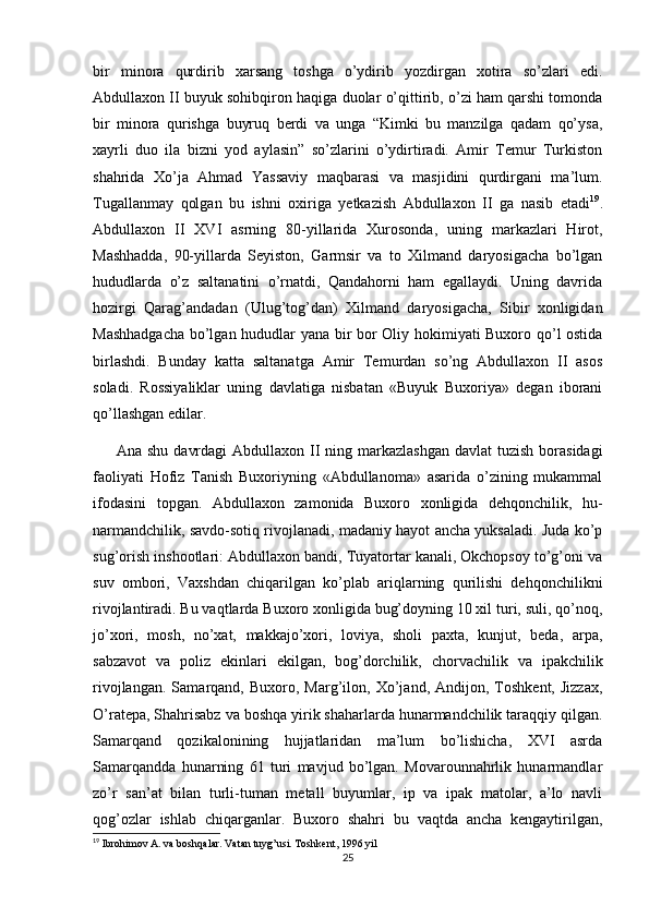 bir   minora   qurdirib   xarsang   toshga   o’ydirib   yozdirgan   xotira   so’zlari   edi.
Abdullaxon II buyuk sohibqiron haqiga duolar o’qittirib, o’zi ham qarshi tomonda
bir   minora   qurishga   buyruq   berdi   va   unga   “Kimki   bu   manzilga   qadam   qo’ysa,
xayrli   duo   ila   bizni   yod   aylasin”   so’zlarini   o’ydirtiradi.   Amir   Temur   Turkiston
shahrida   Xo’ja   Ahmad   Yassaviy   maqbarasi   va   masjidini   qurdirgani   ma’lum.
Tugallanmay   qolgan   bu   ishni   oxiriga   yetkazish   Abdullaxon   II   ga   nasib   etadi 19
.
Abdullaxon   II   XVI   asrning   80-yillarida   Xurosonda,   uning   markazlari   Hirot,
Mashhadda,   90-yillarda   Seyiston,   Garmsir   va   to   Xilmand   daryosigacha   bo’lgan
hududlarda   o’z   saltanatini   o’rnatdi,   Qandahorni   ham   egallaydi.   Uning   davrida
hozirgi   Qarag’andadan   (Ulug’tog’dan)   Xilmand   daryosigacha,   Sibir   xonligidan
Mashhadgacha  bo’lgan hududlar yana bir bor Oliy hokimiyati Buxoro qo’l ostida
birlashdi.   Bunday   katta   saltanatga   Amir   Temurdan   so’ng   Abdullaxon   II   asos
soladi.   Rossiyaliklar   uning   davlatiga   nisbatan   «Buyuk   Buxoriya»   degan   iborani
qo’llashgan edilar.
Ana shu  davrdagi  Abdullaxon II  ning markazlashgan  davlat  tuzish  borasidagi
faoliyati   Hofiz   Tanish   Buxoriyning   «Abdullanoma»   asarida   o’zining   mukammal
ifodasini   topgan.   Abdullaxon   zamonida   Buxoro   xonligida   dehqonchilik,   hu-
narmandchilik, savdo-sotiq rivojlanadi, madaniy hayot ancha yuksaladi. Juda ko’p
sug’orish inshootlari: Abdullaxon bandi, Tuyatortar kanali, Okchopsoy to’g’oni va
suv   ombori,   Vaxshdan   chiqarilgan   ko’plab   ariqlarning   qurilishi   dehqonchilikni
rivojlantiradi. Bu vaqtlarda Buxoro xonligida bug’doyning 10 xil turi, suli, qo’noq,
jo’xori,   mosh,   no’xat,   makkajo’xori,   loviya,   sholi   paxta,   kunjut,   beda,   arpa,
sabzavot   va   poliz   ekinlari   ekilgan,   bog’dorchilik,   chorvachilik   va   ipakchilik
rivojlangan.   Samarqand,  Buxoro,   Marg’ilon,   Xo’jand,  Andijon,   Toshkent,   Jizzax,
O’ratepa, Shahrisabz va boshqa yirik shaharlarda hunarmandchilik taraqqiy qilgan.
Samarqand   qozikalonining   hujjatlaridan   ma’lum   bo’lishicha,   XVI   asrda
Samarqandda   hunarning   61   turi   mavjud   bo’lgan.   Movarounnahrlik   hunarmandlar
zo’r   san’at   bilan   turli-tuman   metall   buyumlar,   ip   va   ipak   matolar,   a’lo   navli
qog’ozlar   ishlab   chiqarganlar.   Buxoro   shahri   bu   vaqtda   ancha   kengaytirilgan,
19
 Ibrohimov A. va boshqalar. Vatan tuyg’usi. Toshkent, 1996 yil
25 