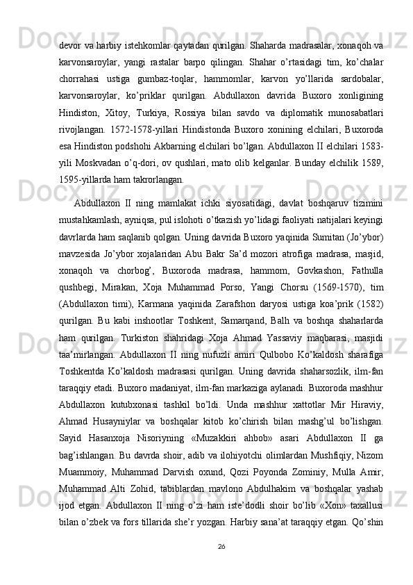 devor va harbiy istehkomlar qaytadan qurilgan. Shaharda madrasalar, xonaqoh va
karvonsaroylar,   yangi   rastalar   barpo   qilingan.   Shahar   o’rtasidagi   tim,   ko’chalar
chorrahasi   ustiga   gumbaz-toqlar,   hammomlar,   karvon   yo’llarida   sardobalar,
karvonsaroylar,   ko’priklar   qurilgan.   Abdullaxon   davrida   Buxoro   xonligining
Hindiston,   Xitoy,   Turkiya,   Rossiya   bilan   savdo   va   diplomatik   munosabatlari
rivojlangan.   1572-1578-yillari   Hindistonda   Buxoro   xonining   elchilari,   Buxoroda
esa Hindiston podshohi Akbarning elchilari bo’lgan. Abdullaxon II elchilari 1583-
yili  Moskvadan  o’q-dori, ov qushlari, mato olib kelganlar. Bunday  elchilik 1589,
1595-yillarda ham takrorlangan.
Abdullaxon   II   ning   mamlakat   ichki   siyosatidagi,   davlat   boshqaruv   tizimini
mustahkamlash, ayniqsa, pul islohoti o’tkazish yo’lidagi faoliyati natijalari keyingi
davrlarda ham saqlanib qolgan. Uning davrida Buxoro yaqinida Sumitan (Jo’ybor)
mavzesida   Jo’ybor   xojalaridan   Abu   Bakr   Sa’d   mozori   atrofiga   madrasa,   masjid,
xonaqoh   va   chorbog’,   Buxoroda   madrasa,   hammom,   Govkashon,   Fathulla
qushbegi,   Mirakan,   Xoja   Muhammad   Porso,   Yangi   Chorsu   (1569-1570),   tim
(Abdullaxon   timi),   Karmana   yaqinida   Zarafshon   daryosi   ustiga   koa’prik   (1582)
qurilgan.   Bu   kabi   inshootlar   Toshkent,   Samarqand,   Balh   va   boshqa   shaharlarda
ham   qurilgan.   Turkiston   shahridagi   Xoja   Ahmad   Yassaviy   maqbarasi,   masjidi
taa’mirlangan.   Abdullaxon   II   ning   nufuzli   amiri   Qulbobo   Ko’kaldosh   sharafiga
Toshkentda   Ko’kaldosh   madrasasi   qurilgan.   Uning   davrida   shaharsozlik,   ilm-fan
taraqqiy etadi. Buxoro madaniyat, ilm-fan markaziga aylanadi. Buxoroda mashhur
Abdullaxon   kutubxonasi   tashkil   bo’ldi.   Unda   mashhur   xattotlar   Mir   Hiraviy,
Ahmad   Husayniylar   va   boshqalar   kitob   ko’chirish   bilan   mashg’ul   bo’lishgan.
Sayid   Hasanxoja   Nisoriyning   «Muzakkiri   ahbob»   asari   Abdullaxon   II   ga
bag’ishlangan. Bu davrda shoir, adib va ilohiyotchi olimlardan Mushfiqiy, Nizom
Muammoiy,   Muhammad   Darvish   oxund,   Qozi   Poyonda   Zominiy,   Mulla   Amir,
Muhammad   Alti   Zohid,   tabiblardan   mavlono   Abdulhakim   va   boshqalar   yashab
ijod   etgan.   Abdullaxon   II   ning   o’zi   ham   iste’dodli   shoir   bo’lib   «Xon»   taxallusi
bilan o’zbek va fors tillarida she’r yozgan. Harbiy sana’at taraqqiy etgan. Qo’shin
26 