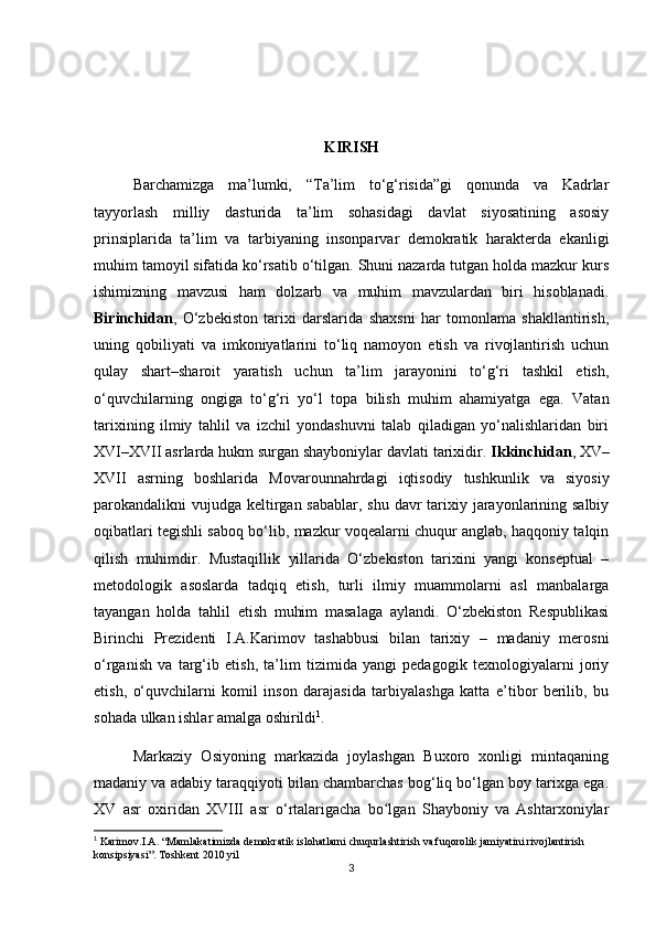 KIRISH
Barchamizga   ma’lumki,   “Ta’lim   to‘g‘risida”gi   qonunda   va   Kadrlar
tayyorlash   milliy   dasturida   ta’lim   sohasidagi   davlat   siyosatining   asosiy
prinsiplarida   ta’lim   va   tarbiyaning   insonparvar   demokratik   harakterda   ekanligi
muhim tamoyil sifatida ko‘rsatib o‘tilgan. Shuni nazarda tutgan holda mazkur kurs
ishimizning   mavzusi   ham   dolzarb   va   muhim   mavzulardan   biri   hisoblanadi.
Birinchidan ,   O‘zbekiston   tarixi   darslarida   shaxsni   har   tomonlama   shakllantirish,
uning   qobiliyati   va   imkoniyatlarini   to‘liq   namoyon   etish   va   rivojlantirish   uchun
qulay   shart–sharoit   yaratish   uchun   ta’lim   jarayonini   to‘g‘ri   tashkil   etish,
o‘quvchilarning   ongiga   to‘g‘ri   yo‘l   topa   bilish   muhim   ahamiyatga   ega.   Vatan
tarixining   ilmiy   tahlil   va   izchil   yondashuvni   talab   qiladigan   yo‘nalishlaridan   biri
XVI–XVII asrlarda hukm surgan shayboniylar davlati tarixidir.  Ikkinchidan , XV–
XVII   asrning   boshlarida   Movarounnahrdagi   iqtisodiy   tushkunlik   va   siyosiy
parokandalikni vujudga keltirgan sabablar, shu davr tarixiy jarayonlarining salbiy
oqibatlari tegishli saboq bo‘lib, mazkur voqealarni chuqur anglab, haqqoniy talqin
qilish   muhimdir.   Mustaqillik   yillarida   O‘zbekiston   tarixini   yangi   konseptual   –
metodologik   asoslarda   tadqiq   etish,   turli   ilmiy   muammolarni   asl   manbalarga
tayangan   holda   tahlil   etish   muhim   masalaga   aylandi.   O‘zbekiston   Respublikasi
Birinchi   Prezidenti   I.A.Karimov   tashabbusi   bilan   tarixiy   –   madaniy   merosni
o‘rganish   va   targ‘ib   etish,   ta’lim   tizimida   yangi   pedagogik   texnologiyalarni   joriy
etish,   o‘quvchilarni   komil   inson   darajasida   tarbiyalashga   katta   e’tibor   berilib,   bu
sohada ulkan ishlar amalga oshirildi 1
. 
Markaziy   Osiyoning   markazida   joylashgan   Buxoro   xonligi   mintaqaning
madaniy va adabiy taraqqiyoti bilan chambarchas bog‘liq bo‘lgan boy tarixga ega.
XV   asr   oxiridan   XVIII   asr   o‘rtalarigacha   bo lgan   Shayboniy   va   Ashtarxoniylarʻ
1
 Karimov.I.A. “Mamlakatimizda demokratik islohatlarni chuqurlashtirish va fuqorolik jamiyatini rivojlantirish 
konsipsiyasi”. Toshkent 2010 yil
3 