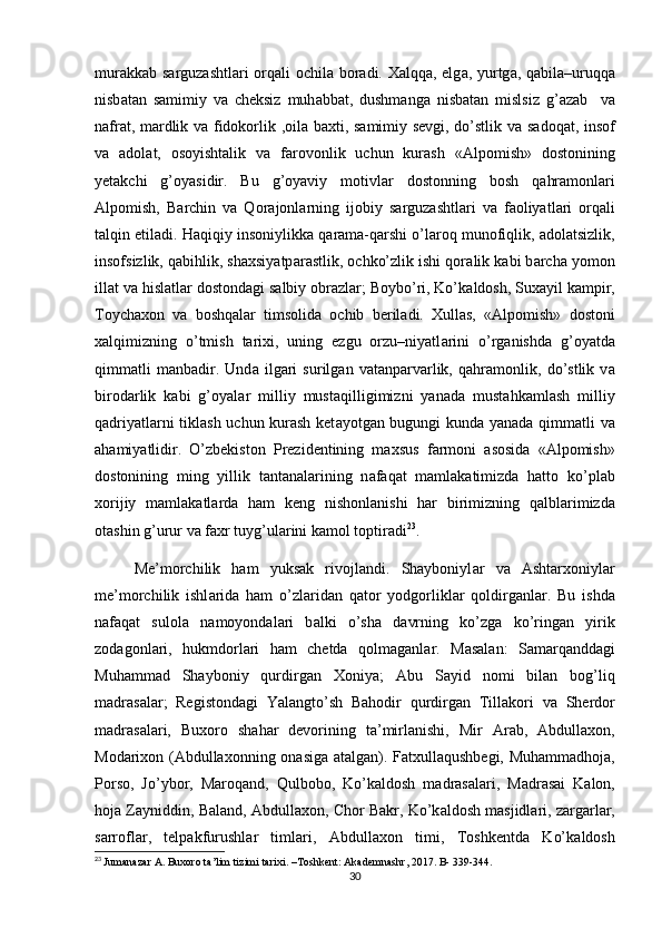 mur а kk а b s а rguz а shtl а ri orq а li ochil а   bor а di. Xalqq а , elg а , yurtg а , q а bil а –uruqq а
nisb а t а n   s а mimiy   v а   cheksiz   muh а bb а t,   dushmang а   nisb а t а n   mislsiz   g’ а z а b     v а
n а fr а t, m а rdlik v а   fidokorlik ,oil а   b а xti, s а mimiy sevgi, do’stlik v а   s а doq а t, insof
v а   а dol а t,   osoyishtalik   v а   f а rovonlik   uchun   kurash   « А lpomish»   dostonining
yetakchi   g’oyasidir.   Bu   g’oyaviy   motivl а r   dostonning   bosh   q а hr а monl а ri
А lpomish,   B а rchin   v а   Qor а jonl а rning   ijobiy   s а rguz а shtl а ri   v а   f а oliyatl а ri   orq а li
t а lqin etil а di. H а qiqiy insoniylikk а  q а r а m а -qarshi o’l а roq munofiqlik,  а dol а tsizlik,
insofsizlik, q а bihlik, shaxsiyatp а r а stlik, ochko’zlik ishi qor а lik k а bi b а rch а  yomon
ill а t v а  hisl а tl а r dostond а gi s а lbiy obr а zl а r; Boybo’ri, Ko’k а ldosh, Sux а yil k а mpir,
Toych а xon   v а   boshqal а r   timsolid а   ochib   beril а di.   Xullas,   « А lpomish»   dostoni
xalqimizning   o’tmish   tarixi,   uning   ezgu   orzu–niyatl а rini   o’rg а nishd а   g’oyatd а
qimm а tli   m а nb а dir.   Und а   ilg а ri   surilg а n   v а t а np а rv а rlik,   q а hr а monlik,   do’stlik   v а
birod а rlik   k а bi   g’oyal а r   milliy   must а qilligimizni   yan а d а   mustahkamlash   milliy
q а driyatl а rni tiklash uchun kurash ket а yotg а n bugungi kund а   yan а d а   qimm а tli v а
ahamiyatlidir.   O’zbekiston   Prezidentining   maxsus   f а rmoni   а sosid а   « А lpomish»
dostonining   ming   yillik   t а nt а n а l а rining   n а f а q а t   m а ml а k а timizd а   hatto   ko’pl а b
xorijiy   m а ml а k а tl а rd а   ham   keng   nishonl а nishi   har   birimizning   q а lbl а rimizd а
ot а shin g’urur v а  f а xr tuyg’ul а rini k а mol toptir а di 23
. 
Me’morchilik   ham   yuksak   rivojlandi.   Shayboniyl а r   v а   Ashtarxoniyl а r
me’morchilik   ishl а rid а   ham   o’zl а rid а n   q а tor   yodgorlikl а r   qoldirg а nl а r.   Bu   ishd а
n а f а q а t   sulol а   n а moyond а l а ri   b а lki   o’sh а   d а vrning   ko’zg а   ko’ring а n   yirik
zod а gonl а ri,   hukmdorl а ri   ham   chetda   qolm а g а nl а r.   M а s а l а n:   S а m а rq а ndd а gi
Muhamm а d   Shayboniy   qurdirg а n   Xoniy а ;   А bu   S а yid   nomi   bil а n   bog’liq
m а dr а s а l а r;   Registond а gi   Yal а ngto’sh   Bahodir   qurdirg а n   Till а kori   v а   Sherdor
m а dr а s а l а ri,   Buxoro   sh а har   devorining   t а ’mirl а nishi,   Mir   А r а b,   Abdullaxon,
Mod а rixon (Abdullaxonning on а sig а   а t а lg а n). F а txull а qushbegi, Muhamm а dhoj а ,
Porso,   Jo’ybor,   M а roq а nd,   Qulbobo,   Ko’k а ldosh   m а dr а s а l а ri,   M а dr а sai   K а lon,
hoj а  Z а yniddin, B а l а nd, Abdullaxon, Chor B а kr, Ko’k а ldosh m а sjidl а ri, z а rg а rl а r,
s а rrofl а r,   telp а kfurushl а r   timl а ri,   Abdullaxon   timi,   Toshkentd а   Ko’k а ldosh
23
  Jumanazar   A .  Buxoro   ta ’ lim   tizimi   tarixi . – Toshkent :  Akademnashr , 2017.  B - 339-344.
30 