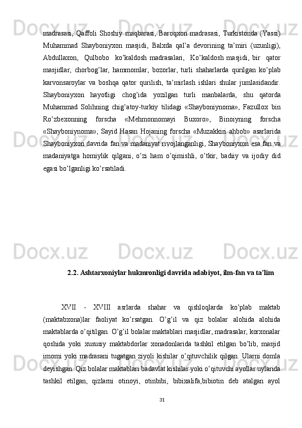 m а dr а s а si,   Q а ffoli   Shoshiy   m а qb а r а si,   Baroqxon   m а dr а s а si,   Turkistond а   (Yassi)
Muhamm а d   Shayboniyxon   m а sjidi,   B а lxd а   q а l’ а   devorining   t а ’miri   (uzunligi),
Abdullaxon,     Qulbobo     ko’k а ldosh   m а dr а s а l а ri,     Ko’k а ldosh   m а sjidi,   bir     q а tor
m а sjidl а r,   chorbog’l а r,   h а mmoml а r,   bozorl а r,   turli   sh а harl а rd а   qurilg а n   ko’pl а b
k а rvons а royl а r   v а   boshqa   q а tor   qurilish,   t а ’mirl а sh   ishl а ri   shul а r   juml а sid а ndir.
Shayboniyxon   hayotligi   chog’id а   yozilg а n   turli   m а nb а l а rd а ,   shu   q а tord а
Muhamm а d   Solihning   chig’ а toy-turkiy   tilid а gi   «Shayboniynom а »,   F а zullox   bin
Ro’zbexonning   forsch а   «Mehmonnom а yi   Buxoro»,   Binoiyning   forsch а
«Shayboniynom а »,   S а yid   H а s а n   Hoj а ning   forscha   «Muz а kkiri   а hbob»   а s а rl а rid а
Shayboniyxon d а vrid а   f а n v а   m а d а niyat rivojl а ng а nligi, Shayboniyxon es а   f а n v а
m а d а niyatg а   homiylik   qilg а ni,   o’zi   ham   o’qimishli,   o’tkir,   b а diiy   v а   ijodiy   did
eg а si bo’lg а nligi ko’rs а til а di. 
2.2. Ashtarxoniylar hukmronligi davrida adabiyot, ilm-fan va ta’lim
XVII   -   XVIII   asrlarda   shahar   va   qishloqlarda   ko’plab   maktab
(maktabxona)lar   faoliyat   ko’rsatgan.   O’g’il   va   qiz   bolalar   alohida   alohida
maktablarda o’qitilgan. O’g’il bolalar maktablari masjidlar, madrasalar, korxonalar
qoshida   yoki   xususiy   maktabdorlar   xonadonlarida   tashkil   etilgan   bo’lib,   masjid
imomi  yoki  madrasani   tugatgan  ziyoli   kishilar   o’qituvchilik  qilgan.  Ularni   domla
deyishgan. Qiz bolalar maktablari badavlat kishilar yoki o’qituvchi ayollar uylarida
tashkil   etilgan,   qizlarni   otinoyi,   otinbibi,   bibixalifa,bibiotin   deb   atalgan   ayol
31 