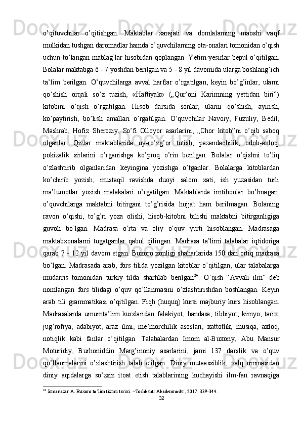 o’qituvchilar   o’qitishgan.   Maktablar   xarajati   va   domlalarning   maoshi   vaqf
mulkidan tushgan daromadlar hamda o’quvchilarnmg ota-onalari tomonidan o’qish
uchun to’langan mablag’lar hisobidan qoplangan. Yetim-yesirlar bepul o’qitilgan.
Bolalar maktabga 6 - 7 yoshdan berilgan va 5 - 8 yil davomida ularga boshlang’ich
ta’lim   berilgan.   O’quvchilarga   avval   harflar   o’rgatilgan,   keyin   bo’g’inlar,   ularni
qo’shish   orqali   so’z   tuzish,   «Haftiyak»   („Qur’oni   Karimning   yettidan   biri”)
kitobini   o’qish   o’rgatilgan.   Hisob   darsida   sonlar,   ularni   qo’shish,   ayirish,
ko’paytirish,   bo’lish   amallari   o’rgatilgan.   O’quvchilar   Navoiy,   Fuzuliy,   Bedil,
Mashrab,   Hofiz   Sheroziy,   So’fi   Olloyor   asarlarini,   „Chor   kitob”ni   o’qib   saboq
olganlar.   Qizlar   maktablarida   uy-ro’zg’or   tutish,   pazandachilik,   odob-axloq,
pokizalik   sirlarini   o’rganishga   ko’proq   o’rin   berilgan.   Bolalar   o’qishni   to’liq
o’zlashtirib   olganlaridan   keyingina   yozishga   o’tganlar.   Bolalarga   kitoblardan
ko’chirib   yozish,   mustaqil   ravishda   duoyi   salom   xati,   ish   yuzasidan   turli
ma’lumotlar   yozish   malakalari   o’rgatilgan.   Maktablarda   imtihonlar   bo’lmagan,
o’quvchilarga   maktabni   bitirgani   to’g’risida   hujjat   ham   berilmagan.   Bolaning
ravon   o’qishi,   to’g’ri   yoza   olishi,   hisob-kitobni   bilishi   maktabni   bitirganligiga
guvoh   bo’lgan.   Madrasa   o’rta   va   oliy   o’quv   yurti   hisoblangan.   Madrasaga
maktabxonalarni   tugatganlar   qabul   qilingan.   Madrasa   ta’limi   talabalar   iqtidoriga
qarab 7 - 12 yil davom etgan. Buxoro xonligi shaharlarida 150 dan ortiq madrasa
bo’lgan.   Madrasada   arab,   fors   tilida   yozilgan   kitoblar   o’qitilgan,   ular   talabalarga
mudarris   tomonidan   turkiy   tilda   sharhlab   berilgan 24
.   O’qish   “Avvali   ilm”   deb
nomlangan   fors   tilidagi   o’quv   qo’llanmasini   o’zlashtirishdan   boshlangan.   Keyin
arab   tili   grammatikasi   o’qitilgan.   Fiqh   (huquq)   kursi   majburiy   kurs   hisoblangan.
Madrasalarda   umumta’lim   kurslaridan   falakiyot,   handasa,   tibbiyot,   kimyo,   tarix,
jug’rofiya,   adabiyot,   araz   ilmi,   me’morchilik   asoslari,   xattotlik,   musiqa,   axloq,
notiqlik   kabi   fanlar   o’qitilgan.   Talabalardan   Imom   al-Buxoriy,   Abu   Mansur
Moturidiy,   Burhoniddin   Marg’inoniy   asarlarini,   jami   137   darslik   va   o’quv
qo’llanmalarini   o’zlashtirish   talab   etilgan.   Diniy   mutaassiblik,   xalq   ommasidan
diniy   aqidalarga   so’zsiz   itoat   etish   talablarining   kuchayishi   ilm-fan   ravnaqiga
24
  Jumanazar   A .  Buxoro   ta ’ lim   tizimi   tarixi . – Toshkent :  Akademnashr , 2017. 339-344.
32 