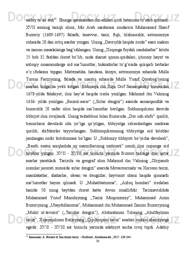 salbiy ta’sir etdi 25
. Shunga qaramasdan ilm-ahllari ijodi batamom to’xtab qolmadi.
XVII   asrning   taniqli   olimi,   Mir   Arab   madrasasi   mudarrisi   Muhammad   Sharif
Buxoriy   (1609-1697)   falsafa,   tasavvur,   tarix,   fiqh,   tilshunoslik,   astronomiya
sohasida 20 dan ortiq asarlar yozgan. Uning „Davriylik haqida risola” asari makon
va zamon masalalariga bag’ishlangan. Uning „Xoqonga foydali maslahatlar” kitobi
25   bob   32   fasldan   iborat   bo’lib,   unda   shariat   qonun-qoidalari,   ijtimoiy   hayot   va
axloqiy   muammolarga   oid   ma’lumotlar,   hukmdorlar   to’g’risida   qiziqarli   lavhalar
o’z   ifodasini   topgan.   Matematika,   handasa,   kimyo,   astronomiya   sohasida   Mulla
Tursun   Fariziyning,   falsafa   va   mantiq   sohasida   Mulla   Yusuf   Qorabog‘iyning
asarlari   bizgacha   yetib   kelgan.   Boboxoja   ibn   Xoja   Orif   Samarqandiy   tomonidan
1678-yilda   falakiyot,   ilmi   hay’at   haqida   risola   yozilgan.   Mahmud   ibn   Valining
1636-   yilda   yozilgan   „Baxrul-asror”   („Sirlar   dengizi”)   asarida   samarqandlik   va
buxorolik   20   nafar   olim   haqida   ma’lumotlar   berilgan.   Subhonqulixon   davrida
tibbiyot ilmi rivojlandi. Uning tashabbusi bilan Buxoroda „Dor ush-shifo” qurilib,
bemorlarni   davolash   ishi   yo’lga   qo’yilgan,   tibbiyotga   ixtisoslashgan   madrasa
qurilib,   shifokorlar   tayyorlangan.   Subhonqulixonning   tibbiyotga   oid   kitoblar
jamlangan nodir  kutubxonasi  bo’lgan. U „Subhoniy tibbiyoti  bo’yicha davolash”,
„Baxtli   soatni   aniqlashda   oy   manzillarining   mohiyati”   nomli   ilmi   nujumga   oid
kitoblar   yozgan.   XVII   -   XVIII   asr   birinchi   yarmida   Buxoro   tarixiga   doir   qator
asarlar   yaratiladi.   Tarixchi   va   geograf   olim   Mahmud   ibn   Valining   „Oliyjanob
insonlar jasorati xususida sirlar dengizi” asarida Movarourmahr va Xuroson tarixi,
mamlakatlar,   shaharlar,   okean   va   dengizlar,   hayvonot   olami   haqida   qimmatli
ma’lumotlar   bayon   qilinadi.   U   „Muhabbatnoma”,   „Axloq   husnlari”   risolalari
hamda   50   ming   baytdan   iborat   katta   devon   muallifidir.   Tarixnavislikda
Muhammad   Yusuf   Munshiyning   „Tarixi   Muqimxoniy”,   Muhammad   Amin
Buxoriyning „Ubaydullanoma”, Muhammad ibn Muhammad Zamon Buxoriyning
„Muhit   ut-tavorix”   („Tarixlar   dengizi”),   Abdurahmon   Tolening   „Abulfayzxon
tarixi”, Xojamqulixon Balxiyning „Qipchoqxon tarixi” asarlari muhim ahamiyatga
egadir.   XVII   -   XVIII   asr   birinchi   yarmida   adabiyot   ancha   rivoj   topdi.   Adabiy
25
  Jumanazar   A .  Buxoro   ta ’ lim   tizimi   tarixi . – Toshkent :  Akademnashr , 2017. 339-344.
33 