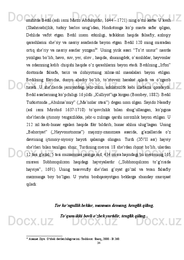 muhitda Bedil (asli ismi Mirzo Abdulqodir, 1644 - 1721) ning o’rni katta. U kesh
(Shahrisabz)lik,   turkiy   barlos   urug’idan,   Hindistonga   ko’p   marta   safar   qilgan,
Dehlida   vafot   etgan.   Bedil   inson   erkinligi,   tafakkuri   haqida   falsafiy,   axloqiy
qarashlarini   she’riy   va   nasriy   asarlarida   bayon   etgan.   Bedil   120   ming   misradan
ortiq   she’riy   va   nasriy   asarlar   yozgan 26
.   Uning   yirik   asari   “To’rt   unsur”   nasrda
yozilgan bo’lib, havo,  suv, yer, olov , haqida, shuningdek,  o’simliklar, hayvonlar
va odamning kelib   с hiqishi haqida o’z qarashlarini bayon etadi. Bedilning „Irfon”
dostonida   falsafa,   tarix   va   ilohiyotning   xilma-xil   masalalari   bayon   etilgan.
Bedilning   fikricha,   dunyo   abadiy   bo’lib,   to’xtovsiz   harakat   qiladi   va   o’zgarib
turadi.   U   she’rlarida   jamiyatdagi   jabr-zulm,   adolatsizltk   kabi   illatlarni   qoralaydi.
Bedil asarlarining ko’pchiligi 16 jildli „Kulliyot”iga kirgan (Bombey, 1882). Bedil
Turkistonda „Abulma’oniy” („Ma’nolar otasi”) degan nom olgan. Sayido Nasafiy
(asl   ismi   Mirobid   1637-1710)   to’quvchilik   bilan   shug’ullangan,   ko’pgina
she’rlarida   ijtimoiy   tengsizlikka,   jabr-u   zulmga   qarshi   norozilik   bayon   etilgan.   U
212   xil   kasb-hunar   egalari   haqida   fikr   bildirib,   hunar   ahlini   ulug’lagan.   Uning
„Bahoriyat”   („Hayvonotnoma”)   majoziy-munozara   asarida,   g’azallarida   o’z
davrining   ijtimoiy-siyosiy   hayoti   qalamga   olingan.   Turdi   (XVII   asr)   hajviy
she’rlari  bilan tanilgan shoir. Turdining merosi  18 she’rdan iborat bo’lib, ulardan
12 tasi g’azal, 5 tasi muxammas janriga oid. 434 misra hajmdagi bu merosning 165
misrasi   Subhonqulixon   haqidagi   hajviyalardir   („Subhonqulixon   to’g’risida
hajviya”,   1691).   Uning   tasavvufiy   she’rlari   g’oyat   go’zal   va   teran   falsafiy
mazmunga   boy   bo’lgan.   U   yurtni   boshqarayotgan   beklarga   shunday   murojaat
qiladi: 
Tor k о ‘ngullik beklar, manman demang, kenglik qiling,
To‘qson ikki bovli  о ‘zbek yurtidir, tenglik qiling...
26
  Azamat   Ziyo .  O ‘ zbek   davlatchiligi   tarixi .- Toshkent :  Sharq , 2000.- B.260.
34 