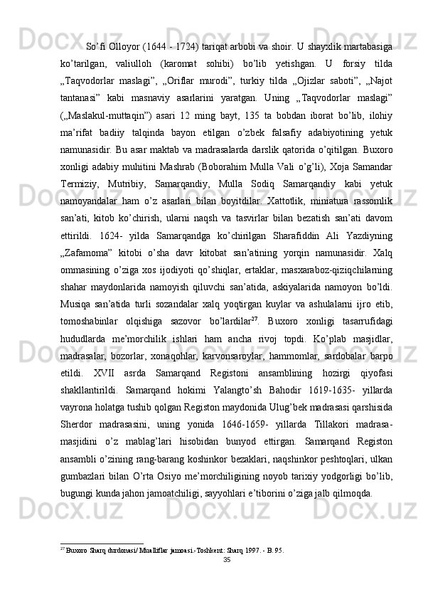 So’fi Olloyor (1644 - 1724) tariqat arbobi va shoir. U shayxlik martabasiga
ko’tarilgan,   valiulloh   (karomat   sohibi)   bo’lib   yetishgan.   U   forsiy   tilda
„Taqvodorlar   maslagi”,   „Oriflar   murodi”,   turkiy   tilda   „Ojizlar   saboti”,   „Najot
tantanasi”   kabi   masnaviy   asarlarini   yaratgan.   Uning   „Taqvodorlar   maslagi”
(„Maslakul-muttaqin”)   asari   12   ming   bayt,   135   ta   bobdan   iborat   bo’lib,   ilohiy
ma’rifat   badiiy   talqinda   bayon   etilgan   o’zbek   falsafiy   adabiyotining   yetuk
namunasidir. Bu asar  maktab va madrasalarda darslik qatorida o’qitilgan. Buxoro
xonligi   adabiy   muhitini   Mashrab   (Boborahim   Mulla   Vali   o’g’li),   Xoja   Samandar
Termiziy,   Mutribiy,   Samarqandiy,   Mulla   Sodiq   Samarqandiy   kabi   yetuk
namoyandalar   ham   o’z   asarlari   bilan   boyitdilar.   Xattotlik,   miniatura   rassomlik
san’ati,   kitob   ko’chirish,   ularni   naqsh   va   tasvirlar   bilan   bezatish   san’ati   davom
ettirildi.   1624-   yilda   Samarqandga   ko’chirilgan   Sharafiddin   Ali   Yazdiyning
„Zafamoma”   kitobi   o’sha   davr   kitobat   san’atining   yorqin   namunasidir.   Xalq
ommasining   o’ziga   xos   ijodiyoti   qo’shiqlar,   ertaklar,   masxaraboz-qiziqchilarning
shahar   maydonlarida   namoyish   qiluvchi   san’atida,   askiyalarida   namoyon   bo’ldi.
Musiqa   san’atida   turli   sozandalar   xalq   yoqtirgan   kuylar   va   ashulalarni   ijro   etib,
tomoshabinlar   olqishiga   sazovor   bo’lardilar 27
.   Buxoro   xonligi   tasarrufidagi
hududlarda   me’morchilik   ishlari   ham   ancha   rivoj   topdi.   Ko’plab   masjidlar,
madrasalar,   bozorlar,   xonaqohlar,   karvonsaroylar,   hammomlar,   sardobalar   b а rp о
etildi.   XVII   asrda   Samarqand   Registoni   ansamblining   hozirgi   qiyofasi
shakllantirildi.   Samarqand   hokimi   Yalangto’sh   Bahodir   1619-1635-   yillarda
vayrona holatga tushib qolgan Registon maydonida Ulug’bek madrasasi qarshisida
Sherdor   madrasasini,   uning   yonida   1646-1659-   yillarda   Tillakori   madrasa-
masjidini   o’z   mablag’lari   hisobidan   bunyod   ettirgan.   Samarqand   Registon
ansambli o’zining rang-barang koshinkor bezaklari, naqshinkor peshtoqlari, ulkan
gumbazlari   bilan   O’rta   Osiyo   me’morchiligining   noyob   tarixiy   yodgorligi   bo’lib,
bugungi kunda jahon jamoatchiligi, sayyohlari e’tiborini o’ziga jalb qilmoqda.
27
  Buxoro   Sharq   durdonasi /  Mualliflar   jamoasi .- Toshkent :  Sharq  1997. -  B . 95. 
35 