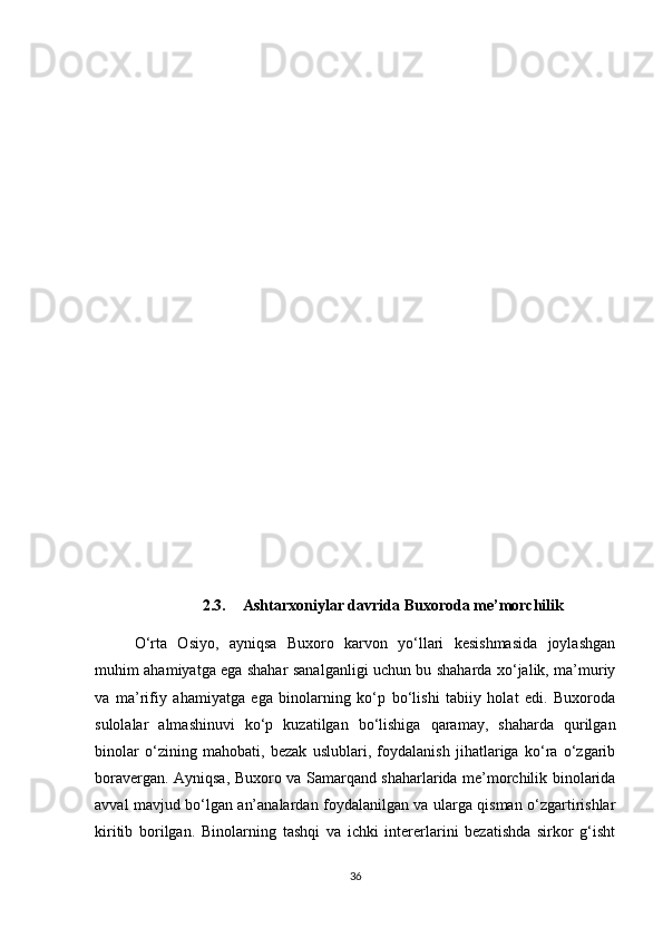 2.3. Ashtarxoniylar davri da  Buxoro da  me’morchili k
O‘rta   Osiyo,   ayniqsa   Buxoro   karvon   yo‘llari   kesishmasida   joylashgan
muhim ahamiyatga ega shahar sanalganligi uchun bu shaharda xo‘jalik, ma’muriy
va   ma’rifiy   ahamiyatga   ega   binolarning   ko‘p   bo‘lishi   tabiiy   holat   edi.   Buxoroda
sulolalar   almashinuvi   ko‘p   kuzatilgan   bo‘lishiga   qaramay,   shaharda   qurilgan
binolar   o‘zining   mahobati,   bezak   uslublari,   foydalanish   jihatlariga   ko‘ra   o‘zgarib
boravergan. Ayniqsa, Buxoro va Samarqand shaharlarida me’morchilik binolarida
avval mavjud bo‘lgan an’analardan foydalanilgan va ularga qisman o‘zgartirishlar
kiritib   borilgan.   Binolarning   tashqi   va   ichki   intererlarini   bezatishda   sirkor   g‘isht
36 