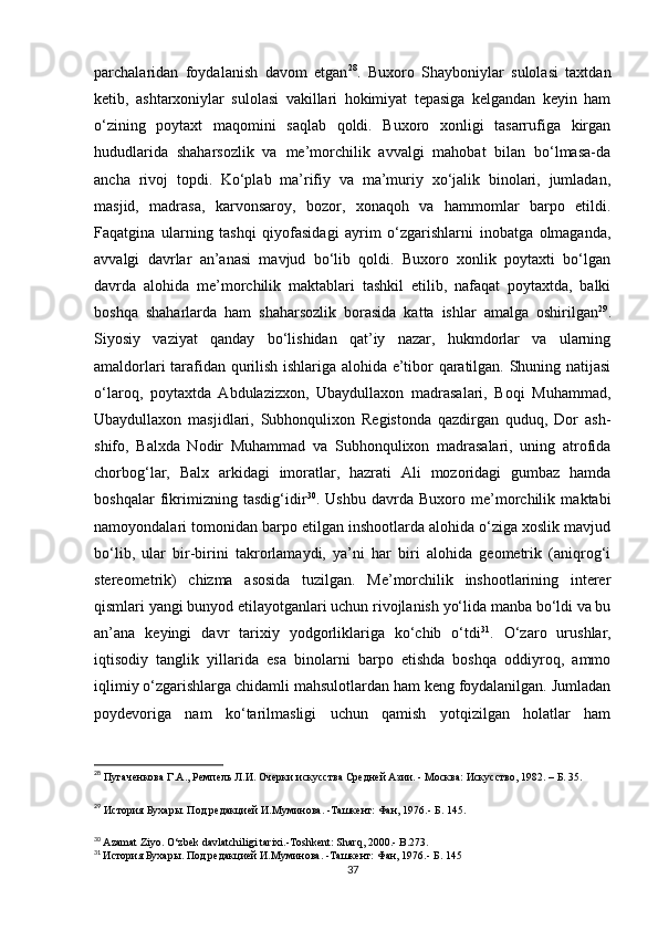 parchalaridan   foydalanish   davom   etgan 28
.   Buxoro   Shayboniylar   sulolasi   taxtdan
ketib,   ashtarxoniylar   sulolasi   vakillari   hokimiyat   tepasiga   kelgandan   keyin   ham
o‘zining   poytaxt   maqomini   saqlab   qoldi.   Buxoro   xonligi   tasarrufiga   kirgan
hududlarida   shaharsozlik   va   me’morchilik   avvalgi   mahobat   bilan   bo‘lmasa-da
ancha   rivoj   topdi.   Ko‘plab   ma’rifiy   va   ma’muriy   xo‘jalik   binolari,   jumladan,
masjid,   madrasa,   karvonsaroy,   bozor,   xonaqoh   va   hammomlar   barpo   etildi.
Faqatgina   ularning   tashqi   qiyofasidagi   ayrim   o‘zgarishlarni   inobatga   olmaganda,
avvalgi   davrlar   an’anasi   mavjud   bo‘lib   qoldi.   Buxoro   xonlik   poytaxti   bo‘lgan
davrda   alohida   me’morchilik   maktablari   tashkil   etilib,   nafaqat   poytaxtda,   balki
boshqa   shaharlarda   ham   shaharsozlik   borasida   katta   ishlar   amalga   oshirilgan 29
.
Siyosiy   vaziyat   qanday   bo‘lishidan   qat’iy   nazar,   hukmdorlar   va   ularning
amaldorlari tarafidan qurilish ishlariga alohida e’tibor qaratilgan. Shuning natijasi
o‘laroq,   poytaxtda   Abdulazizxon,   Ubaydullaxon   madrasalari,   Boqi   Muhammad,
Ubaydullaxon   masjidlari,   Subhonqulixon   Registonda   qazdirgan   quduq,   Dor   ash-
shifo,   Balxda   Nodir   Muhammad   va   Subhonqulixon   madrasalari,   uning   atrofida
chorbog‘lar,   Balx   arkidagi   imoratlar,   hazrati   Ali   mozoridagi   gumbaz   hamda
boshqalar   fikrimizning   tasdig‘idir 30
.   Ushbu   davrda   Buxoro   me’morchilik   maktabi
namoyondalari tomonidan barpo etilgan inshootlarda alohida o‘ziga xoslik mavjud
bo‘lib,   ular   bir-birini   takrorlamaydi,   ya’ni   har   biri   alohida   geometrik   (aniqrog‘i
stereometrik)   chizma   asosida   tuzilgan.   Me’morchilik   inshootlarining   interer
qismlari yangi bunyod etilayotganlari uchun rivojlanish yo‘lida manba bo‘ldi va bu
an’ana   keyingi   davr   tarixiy   yodgorliklariga   ko‘chib   o‘tdi 31
.   O‘zaro   urushlar,
iqtisodiy   tanglik   yillarida   esa   binolarni   barpo   etishda   boshqa   oddiyroq,   ammo
iqlimiy o‘zgarishlarga chidamli mahsulotlardan ham keng foydalanilgan. Jumladan
poydevoriga   nam   ko‘tarilmasligi   uchun   qamish   yotqizilgan   holatlar   ham
28
  Пугаченкова Г.А., Ремпель Л.И. Очерки искусства Средней Азии. - Москва: Искусство, 1982. – Б. 35.
29
  История Бухары. Под редакцией И.Муминова. -Ташкент: Фан, 1976.- Б . 145. 
30
  Azamat Ziyo. O‘zbek davlatchiligi tarixi.-Toshkent: Sharq, 2000.- B.273.
31
  История Бухары. Под редакцией И.Муминова. -Ташкент: Фан, 1976.- Б . 145
37 