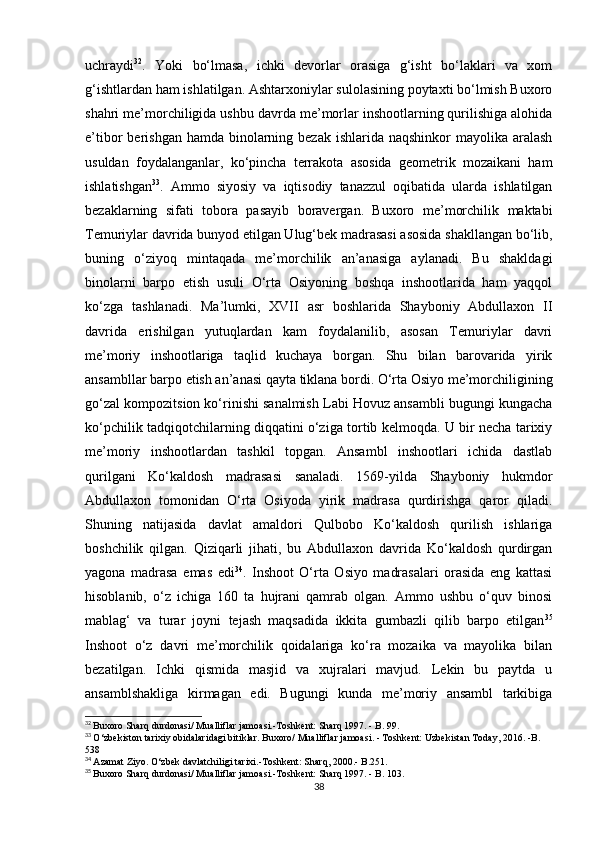 uchraydi 32
.   Yoki   bo‘lmasa,   ichki   devorlar   orasiga   g‘isht   bo‘laklari   va   xom
g‘ishtlardan ham ishlatilgan. Ashtarxoniylar sulolasining poytaxti bo‘lmish Buxoro
shahri me’morchiligida ushbu davrda me’morlar inshootlarning qurilishiga alohida
e’tibor  berishgan hamda  binolarning bezak  ishlarida naqshinkor  mayolika aralash
usuldan   foydalanganlar,   ko‘pincha   terrakota   asosida   geometrik   mozaikani   ham
ishlatishgan 33
.   Ammo   siyosiy   va   iqtisodiy   tanazzul   oqibatida   ularda   ishlatilgan
bezaklarning   sifati   tobora   pasayib   boravergan.   Buxoro   me’morchilik   maktabi
Temuriylar davrida bunyod etilgan Ulug‘bek madrasasi asosida shakllangan bo‘lib,
buning   o‘ziyoq   mintaqada   me’morchilik   an’anasiga   aylanadi.   Bu   shakldagi
binolarni   barpo   etish   usuli   O‘rta   Osiyoning   boshqa   inshootlarida   ham   yaqqol
ko‘zga   tashlanadi.   Ma’lumki,   XVII   asr   boshlarida   Shayboniy   Abdullaxon   II
davrida   erishilgan   yutuqlardan   kam   foydalanilib,   asosan   Temuriylar   davri
me’moriy   inshootlariga   taqlid   kuchaya   borgan.   Shu   bilan   barovarida   yirik
ansambllar barpo etish an’anasi qayta tiklana bordi. O‘rta Osiyo me’morchiligining
go‘zal kompozitsion ko‘rinishi sanalmish Labi Hovuz ansambli bugungi kungacha
ko‘pchilik tadqiqotchilarning diqqatini o‘ziga tortib kelmoqda. U bir necha tarixiy
me’moriy   inshootlardan   tashkil   topgan.   Ansambl   inshootlari   ichida   dastlab
qurilgani   Ko‘kaldosh   madrasasi   sanaladi.   1569-yilda   Shayboniy   hukmdor
Abdullaxon   tomonidan   O‘rta   Osiyoda   yirik   madrasa   qurdirishga   qaror   qiladi.
Shuning   natijasida   davlat   amaldori   Qulbobo   Ko‘kaldosh   qurilish   ishlariga
boshchilik   qilgan.   Qiziqarli   jihati,   bu   Abdullaxon   davrida   Ko‘kaldosh   qurdirgan
yagona   madrasa   emas   edi 34
.   Inshoot   O‘rta   Osiyo   madrasalari   orasida   eng   kattasi
hisoblanib,   o‘z   ichiga   160   ta   hujrani   qamrab   olgan.   Ammo   ushbu   o‘quv   binosi
mablag‘   va   turar   joyni   tejash   maqsadida   ikkita   gumbazli   qilib   barpo   etilgan 35
Inshoot   o‘z   davri   me’morchilik   qoidalariga   ko‘ra   mozaika   va   mayolika   bilan
bezatilgan.   Ichki   qismida   masjid   va   xujralari   mavjud.   Lekin   bu   paytda   u
ansamblshakliga   kirmagan   edi.   Bugungi   kunda   me’moriy   ansambl   tarkibiga
32
  Buxoro Sharq durdonasi/ Mualliflar jamoasi.-Toshkent: Sharq 1997. - B. 99.
33
  O‘zbekiston tarixiy obidalaridagi bitiklar. Buxoro/ Mualliflar jamoasi. - Toshkent: Uzbekistan Today, 2016. -B. 
538
34
  Azamat Ziyo. O‘zbek davlatchiligi tarixi.-Toshkent: Sharq, 2000.- B.251.
35
  Buxoro Sharq durdonasi/ Mualliflar jamoasi.-Toshkent: Sharq 1997. - B. 103.
38 