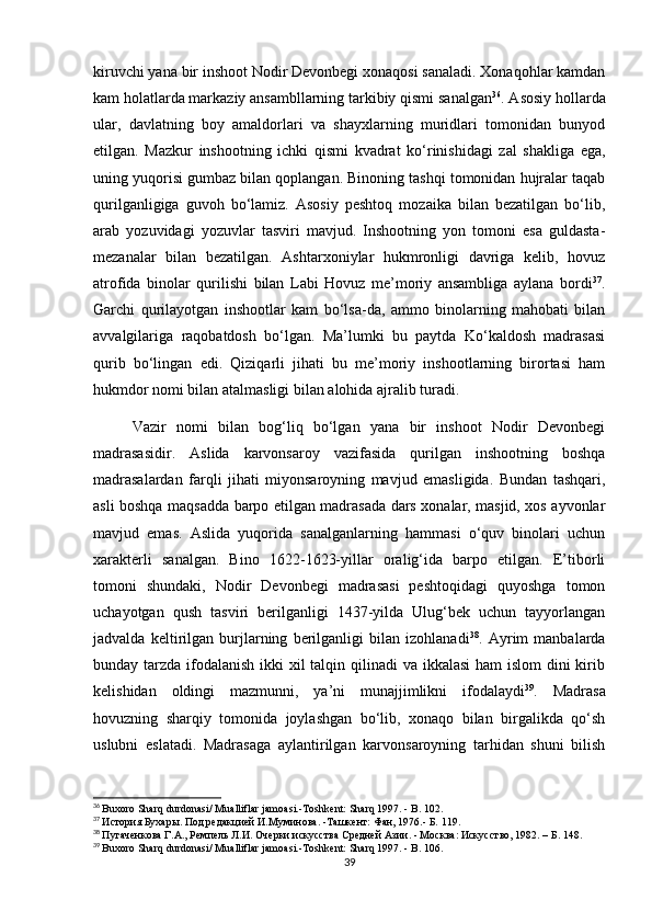 kiruvchi yana bir inshoot Nodir Devonbegi xonaqosi sanaladi. Xonaqohlar kamdan
kam holatlarda markaziy ansambllarning tarkibiy qismi sanalgan 36
. Asosiy hollarda
ular,   davlatning   boy   amaldorlari   va   shayxlarning   muridlari   tomonidan   bunyod
etilgan.   Mazkur   inshootning   ichki   qismi   kvadrat   ko‘rinishidagi   zal   shakliga   ega,
uning yuqorisi gumbaz bilan qoplangan. Binoning tashqi tomonidan hujralar taqab
qurilganligiga   guvoh   bo‘lamiz.   Asosiy   peshtoq   mozaika   bilan   bezatilgan   bo‘lib,
arab   yozuvidagi   yozuvlar   tasviri   mavjud.   Inshootning   yon   tomoni   esa   guldasta-
mezanalar   bilan   bezatilgan.   Ashtarxoniylar   hukmronligi   davriga   kelib,   hovuz
atrofida   binolar   qurilishi   bilan   Labi   Hovuz   me’moriy   ansambliga   aylana   bordi 37
.
Garchi   qurilayotgan   inshootlar   kam   bo‘lsa-da,   ammo   binolarning   mahobati   bilan
avvalgilariga   raqobatdosh   bo‘lgan.   Ma’lumki   bu   paytda   Ko‘kaldosh   madrasasi
qurib   bo‘lingan   edi.   Qiziqarli   jihati   bu   me’moriy   inshootlarning   birortasi   ham
hukmdor nomi bilan atalmasligi bilan alohida ajralib turadi.
Vazir   nomi   bilan   bog‘liq   bo‘lgan   yana   bir   inshoot   Nodir   Devonbegi
madrasasidir.   Aslida   karvonsaroy   vazifasida   qurilgan   inshootning   boshqa
madrasalardan   farqli   jihati   miyonsaroyning   mavjud   emasligida.   Bundan   tashqari,
asli boshqa maqsadda barpo etilgan madrasada dars xonalar, masjid, xos ayvonlar
mavjud   emas.   Aslida   yuqorida   sanalganlarning   hammasi   o‘quv   binolari   uchun
xarakterli   sanalgan.   Bino   1622-1623-yillar   oralig‘ida   barpo   etilgan.   E’tiborli
tomoni   shundaki,   Nodir   Devonbegi   madrasasi   peshtoqidagi   quyoshga   tomon
uchayotgan   qush   tasviri   berilganligi   1437-yilda   Ulug‘bek   uchun   tayyorlangan
jadvalda   keltirilgan   burjlarning   berilganligi   bilan   izohlanadi 38
.   Ayrim   manbalarda
bunday tarzda ifodalanish  ikki  xil talqin qilinadi  va ikkalasi  ham islom  dini kirib
kelishidan   oldingi   mazmunni,   ya’ni   munajjimlikni   ifodalaydi 39
.   Madrasa
hovuzning   sharqiy   tomonida   joylashgan   bo‘lib,   xonaqo   bilan   birgalikda   qo‘sh
uslubni   eslatadi.   Madrasaga   aylantirilgan   karvonsaroyning   tarhidan   shuni   bilish
36
  Buxoro Sharq durdonasi/ Mualliflar jamoasi.-Toshkent: Sharq 1997. - B. 102.
37
  История Бухары. Под редакцией И.Муминова. -Ташкент: Фан, 1976.- Б. 119.
38
  Пугаченкова Г.А., Ремпель Л.И. Очерки искусства Средней Азии. - Москва: Искусство, 1982. – Б. 148.
39
  Buxoro Sharq durdonasi/ Mualliflar jamoasi.-Toshkent: Sharq 1997. - B. 106.
39 